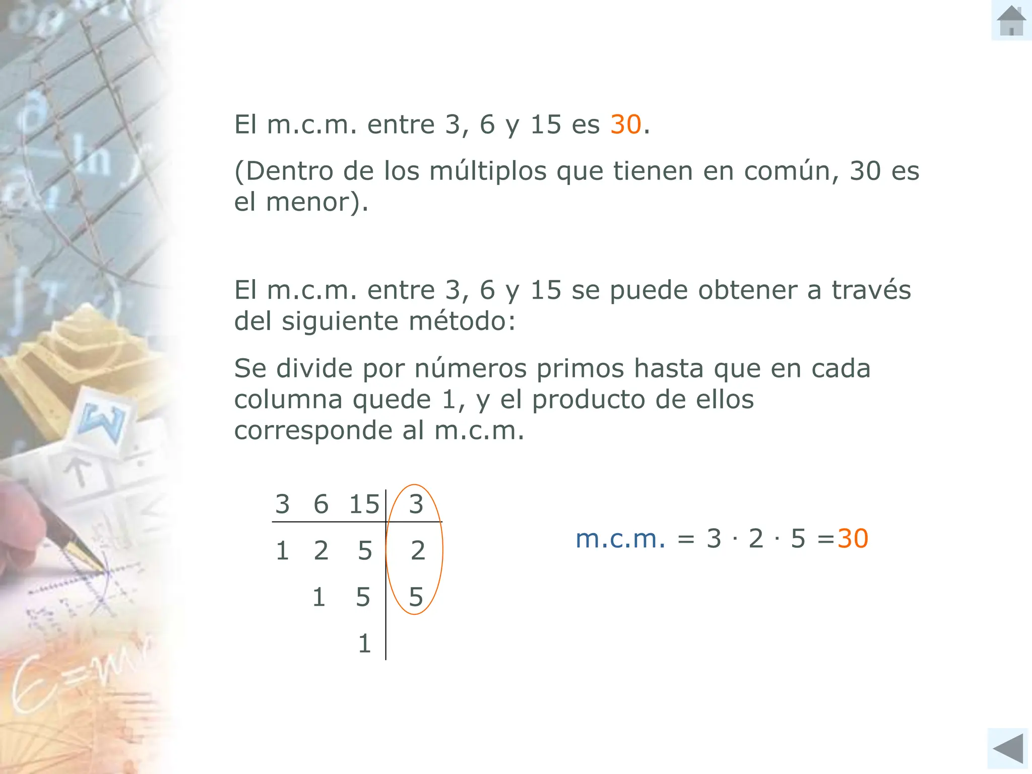 m.c.m. = 3 ∙ 2 ∙ 5 =30
El m.c.m. entre 3, 6 y 15 es 30.
(Dentro de los múltiplos que tienen en común, 30 es
el menor).
El m.c.m. entre 3, 6 y 15 se puede obtener a través
del siguiente método:
3 6 15 3
1 2 5 2
1 5 5
1
Se divide por números primos hasta que en cada
columna quede 1, y el producto de ellos
corresponde al m.c.m.
 