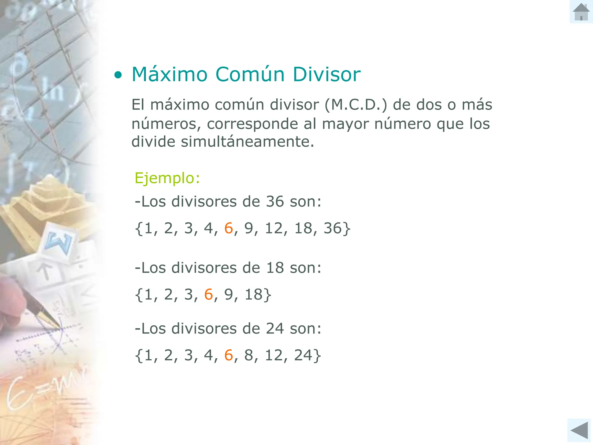 • Máximo Común Divisor
El máximo común divisor (M.C.D.) de dos o más
números, corresponde al mayor número que los
divide simultáneamente.
Ejemplo:
-Los divisores de 36 son:
{1, 2, 3, 4, 6, 9, 12, 18, 36}
-Los divisores de 18 son:
{1, 2, 3, 6, 9, 18}
-Los divisores de 24 son:
{1, 2, 3, 4, 6, 8, 12, 24}
 