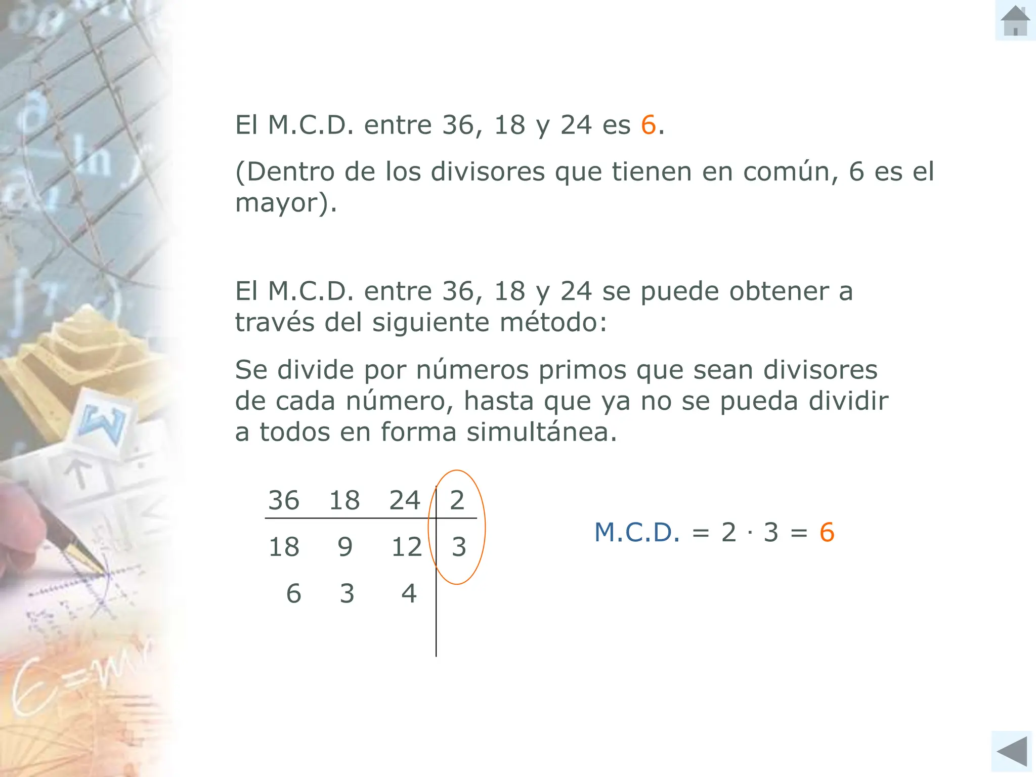 El M.C.D. entre 36, 18 y 24 es 6.
(Dentro de los divisores que tienen en común, 6 es el
mayor).
El M.C.D. entre 36, 18 y 24 se puede obtener a
través del siguiente método:
36 18 24 2
18 9 12 3
6 3 4
Se divide por números primos que sean divisores
de cada número, hasta que ya no se pueda dividir
a todos en forma simultánea.
M.C.D. = 2 ∙ 3 = 6
 