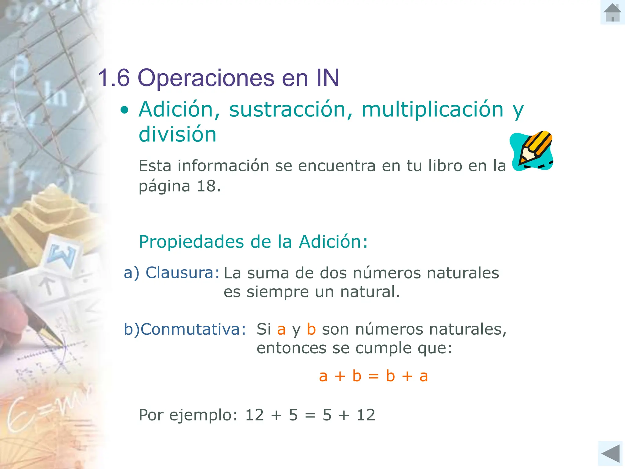 1.6 Operaciones en IN
• Adición, sustracción, multiplicación y
división
Esta información se encuentra en tu libro en la
página 18.
Propiedades de la Adición:
a) Clausura:
b)Conmutativa: Si a y b son números naturales,
entonces se cumple que:
La suma de dos números naturales
es siempre un natural.
Por ejemplo: 12 + 5 = 5 + 12
a + b = b + a
 