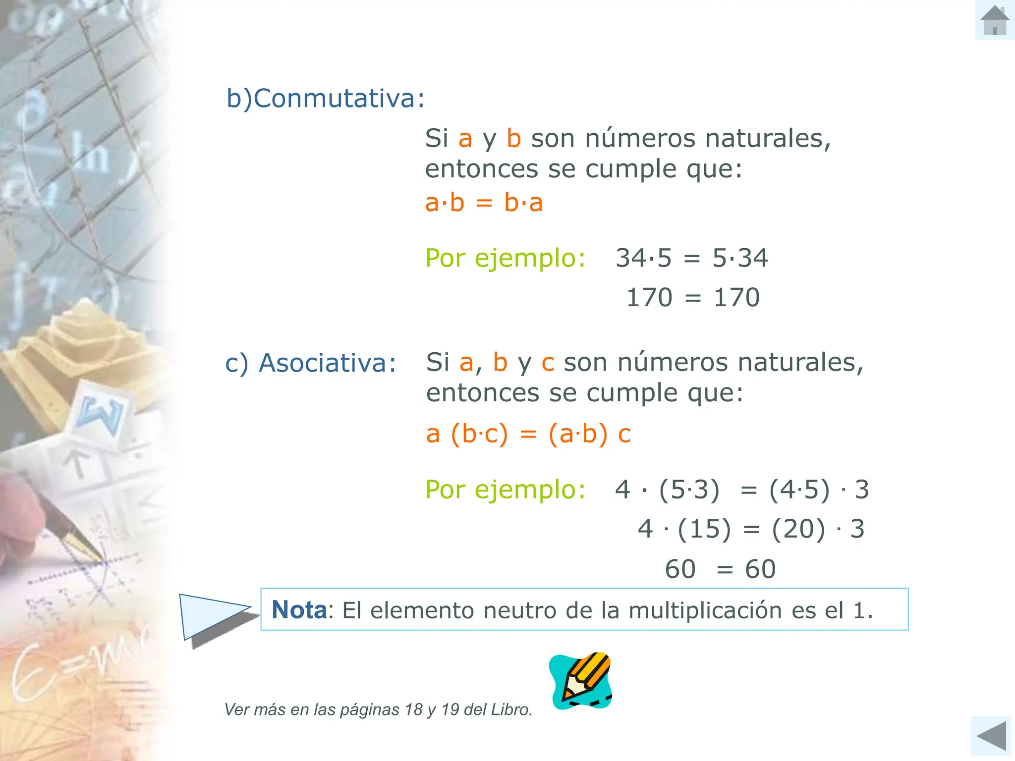 4 ∙ (15) = (20) ∙ 3
Si a y b son números naturales,
entonces se cumple que:
Por ejemplo: 4 ∙ (5∙3) = (4∙5) ∙ 3
Por ejemplo: 34∙5 = 5∙34
a (b∙c) = (a∙b) c
b)Conmutativa:
c) Asociativa: Si a, b y c son números naturales,
entonces se cumple que:
Nota: El elemento neutro de la multiplicación es el 1.
Ver más en las páginas 18 y 19 del Libro.
a∙b = b∙a
170 = 170
60 = 60
 