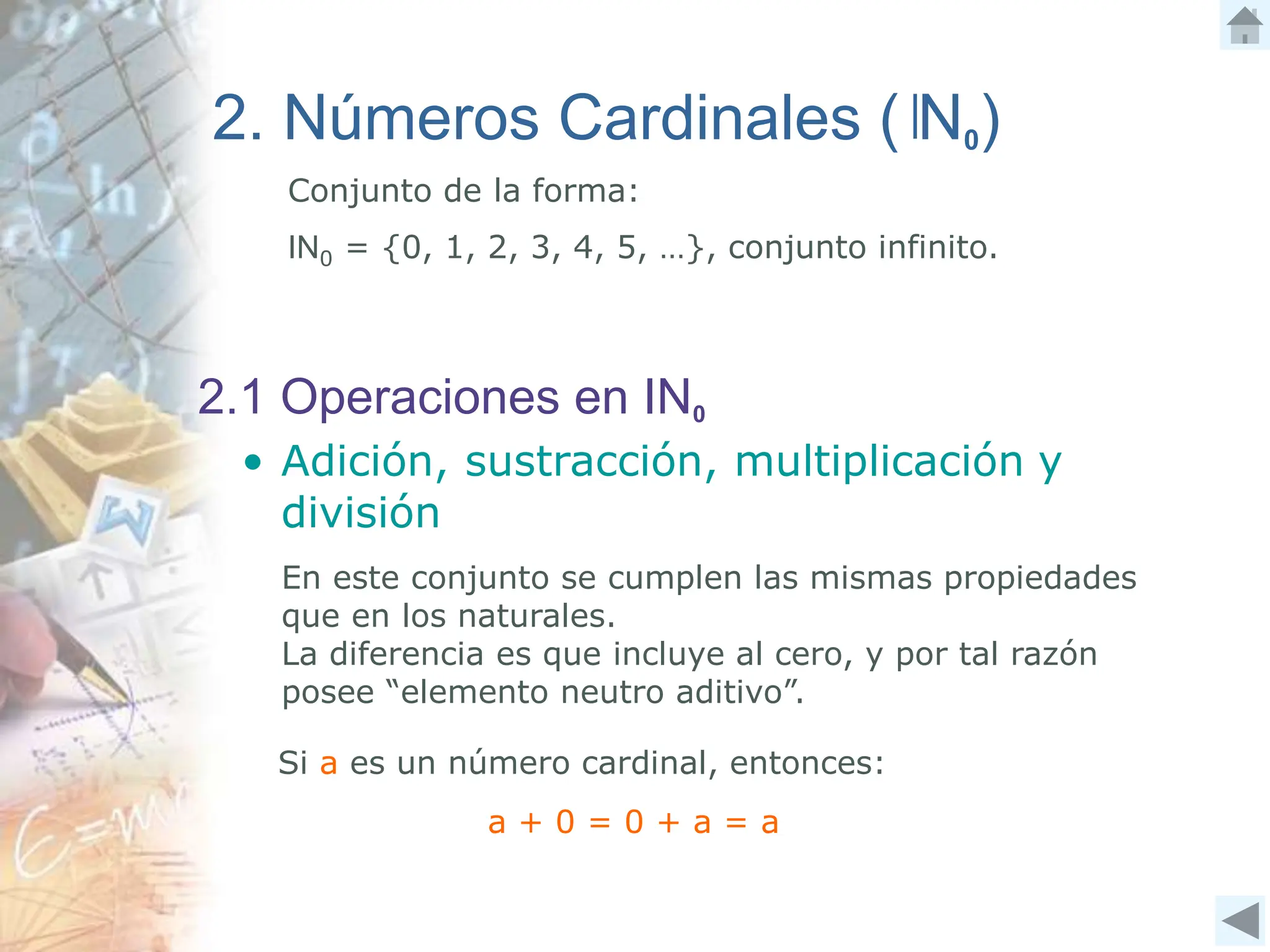 2. Números Cardinales ( N0)
Conjunto de la forma:
IN0 = {0, 1, 2, 3, 4, 5, …}, conjunto infinito.
2.1 Operaciones en IN0
• Adición, sustracción, multiplicación y
división
Si a es un número cardinal, entonces:
En este conjunto se cumplen las mismas propiedades
que en los naturales.
La diferencia es que incluye al cero, y por tal razón
posee “elemento neutro aditivo”.
a + 0 = 0 + a = a
 