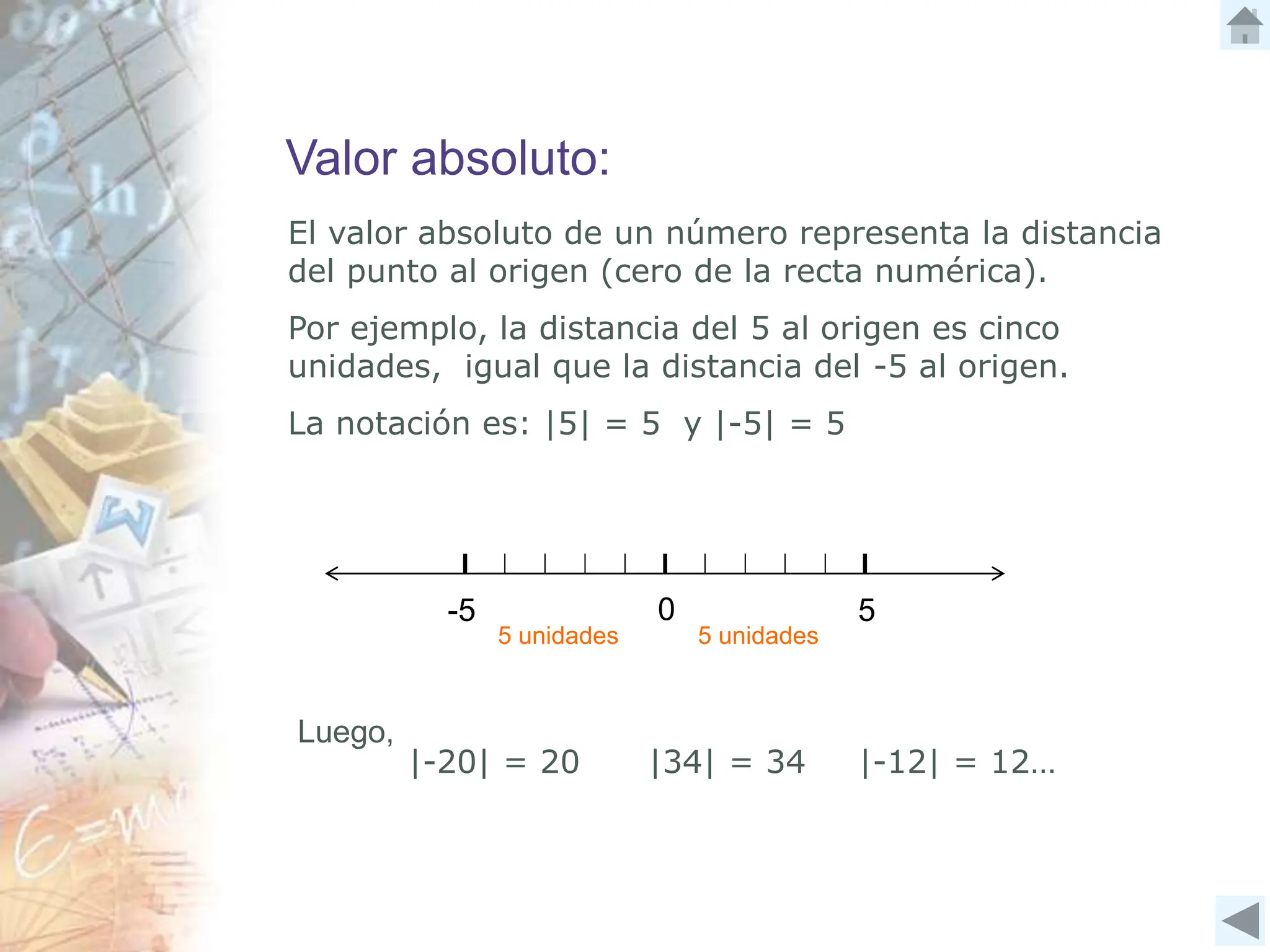 Valor absoluto:
El valor absoluto de un número representa la distancia
del punto al origen (cero de la recta numérica).
Por ejemplo, la distancia del 5 al origen es cinco
unidades, igual que la distancia del -5 al origen.
La notación es: |5| = 5 y |-5| = 5
-5 5
0
5 unidades 5 unidades
Luego,
|-20| = 20 |34| = 34 |-12| = 12…
 