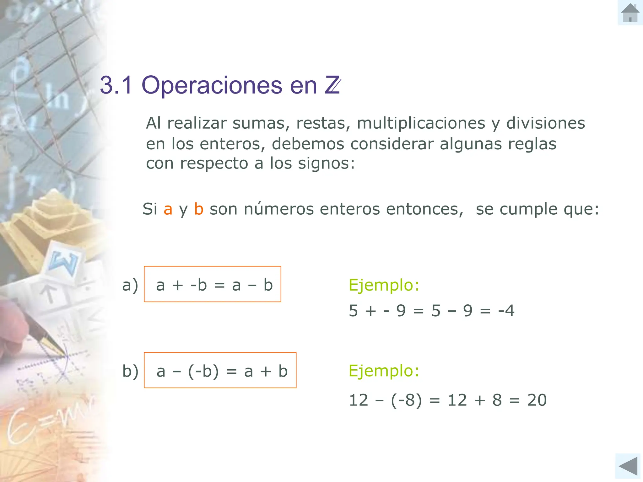 3.1 Operaciones en Z
Al realizar sumas, restas, multiplicaciones y divisiones
en los enteros, debemos considerar algunas reglas
con respecto a los signos:
Si a y b son números enteros entonces, se cumple que:
a) a + -b = a – b Ejemplo:
5 + - 9 = 5 – 9 = -4
Ejemplo:
b) a – (-b) = a + b
12 – (-8) = 12 + 8 = 20
 