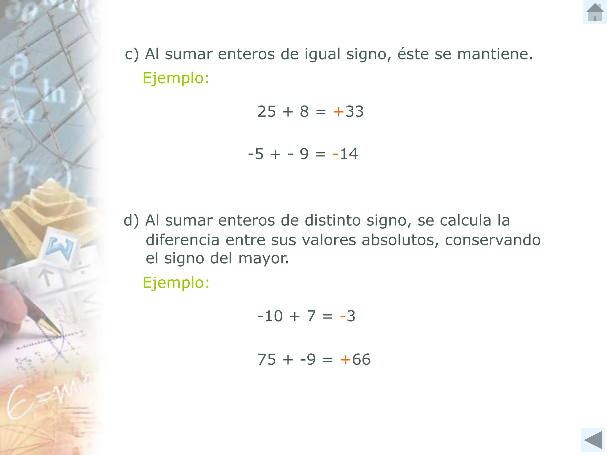 c) Al sumar enteros de igual signo, éste se mantiene.
Ejemplo:
25 + 8 = +33
d) Al sumar enteros de distinto signo, se calcula la
diferencia entre sus valores absolutos, conservando
el signo del mayor.
Ejemplo:
-10 + 7 = -3
75 + -9 = +66
-5 + - 9 = -14
 