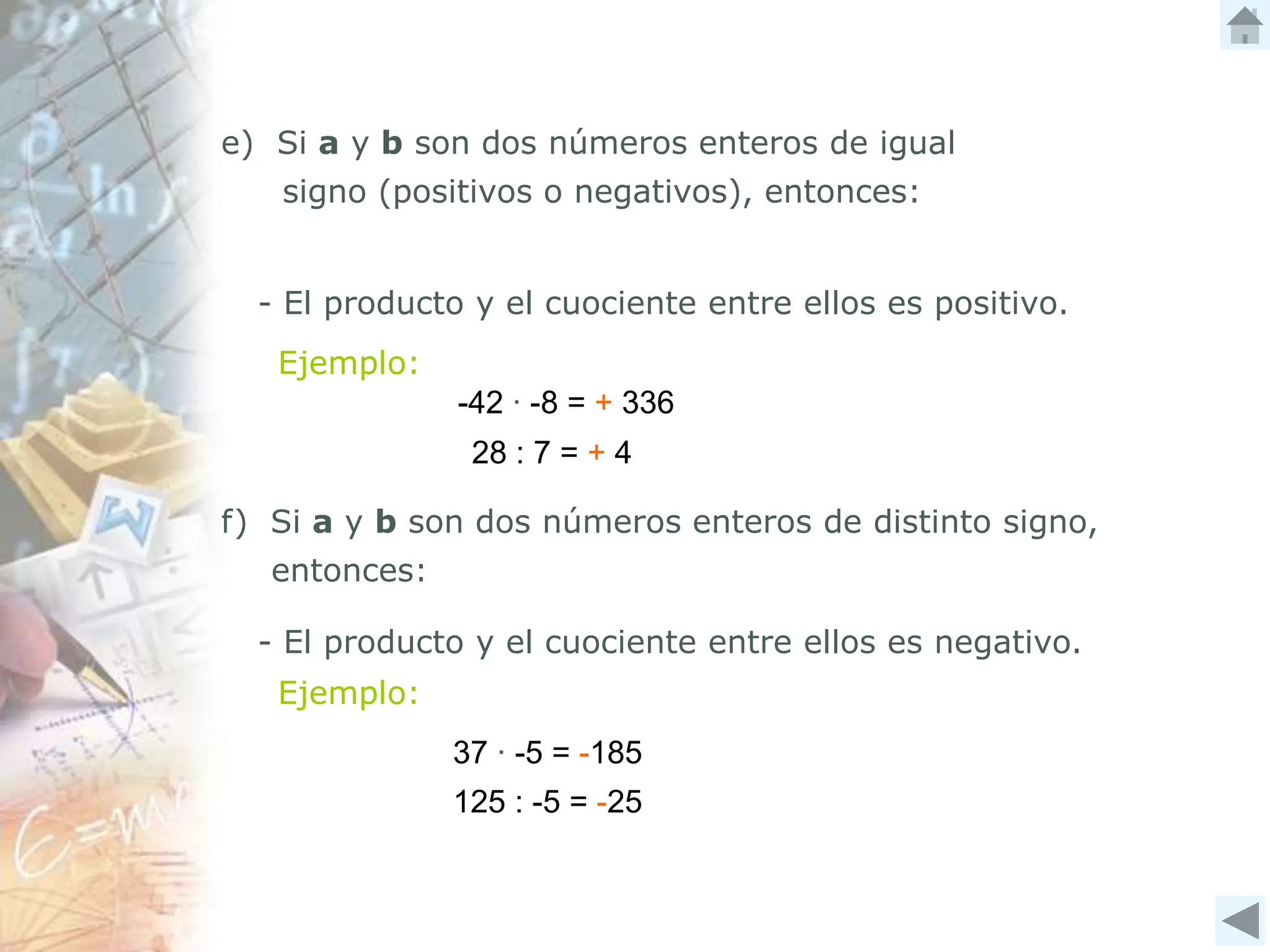 -42 ∙ -8 = + 336
e) Si a y b son dos números enteros de igual
signo (positivos o negativos), entonces:
- El producto y el cuociente entre ellos es positivo.
f) Si a y b son dos números enteros de distinto signo,
entonces:
- El producto y el cuociente entre ellos es negativo.
Ejemplo:
Ejemplo:
28 : 7 = + 4
125 : -5 = -25
37 ∙ -5 = -185
 
