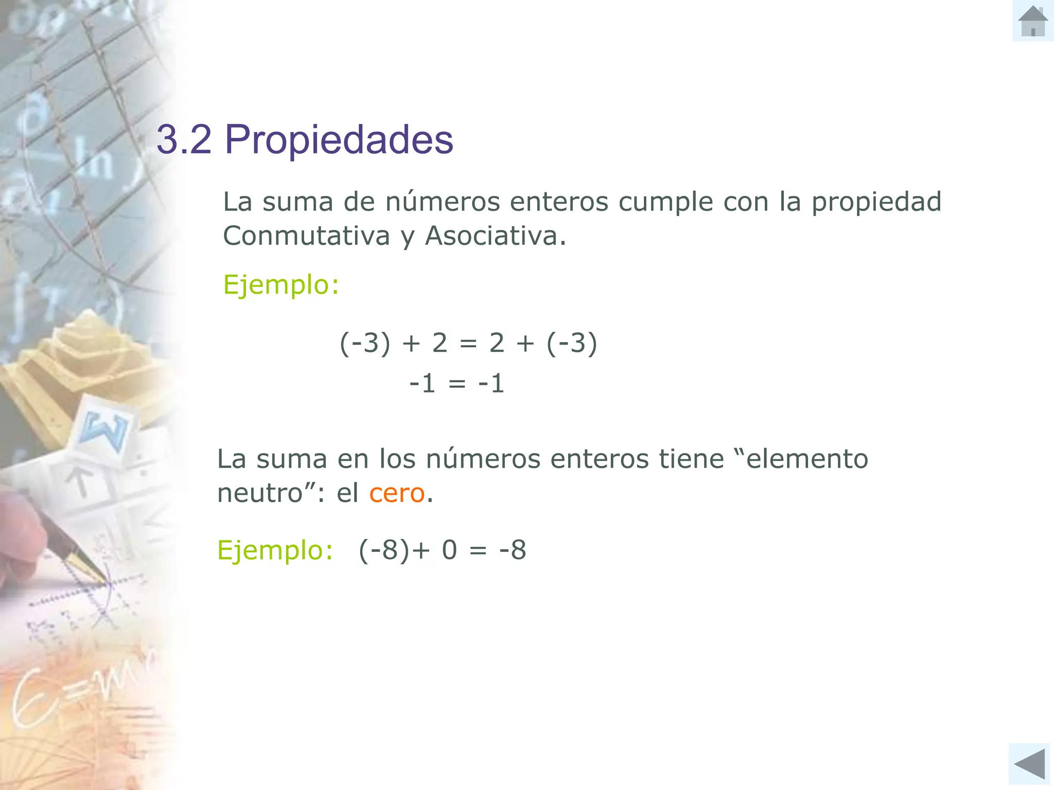3.2 Propiedades
La suma de números enteros cumple con la propiedad
Conmutativa y Asociativa.
Ejemplo:
(-3) + 2 = 2 + (-3)
-1 = -1
La suma en los números enteros tiene “elemento
neutro”: el cero.
Ejemplo: (-8)+ 0 = -8
 