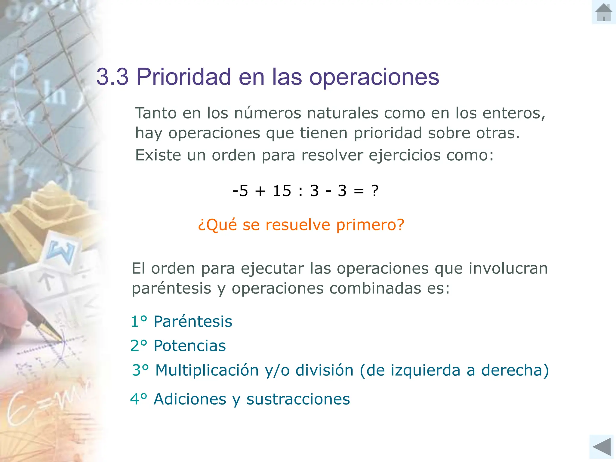 3.3 Prioridad en las operaciones
Tanto en los números naturales como en los enteros,
hay operaciones que tienen prioridad sobre otras.
Existe un orden para resolver ejercicios como:
-5 + 15 : 3 - 3 = ?
¿Qué se resuelve primero?
El orden para ejecutar las operaciones que involucran
paréntesis y operaciones combinadas es:
1° Paréntesis
2° Potencias
4° Adiciones y sustracciones
3° Multiplicación y/o división (de izquierda a derecha)
 