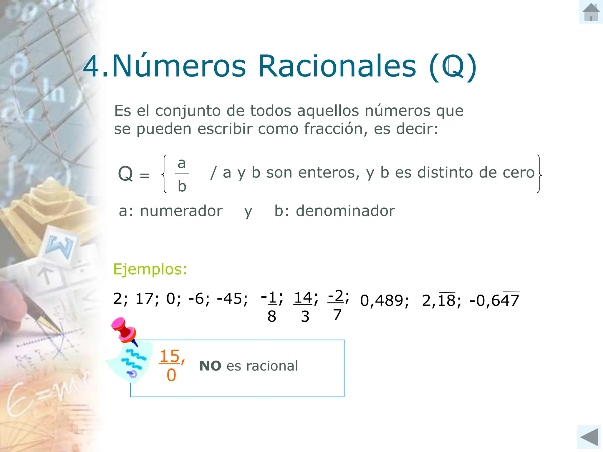 4.Números Racionales (Q)
Es el conjunto de todos aquellos números que
se pueden escribir como fracción, es decir:
a
b
/ a y b son enteros, y b es distinto de cero
Q =
Ejemplos:
2; 17; 0; -6; -45; -2;
7
0,489; 2,18; -0,647
-1;
8
14;
3
15,
0
NO es racional
a: numerador y b: denominador
 