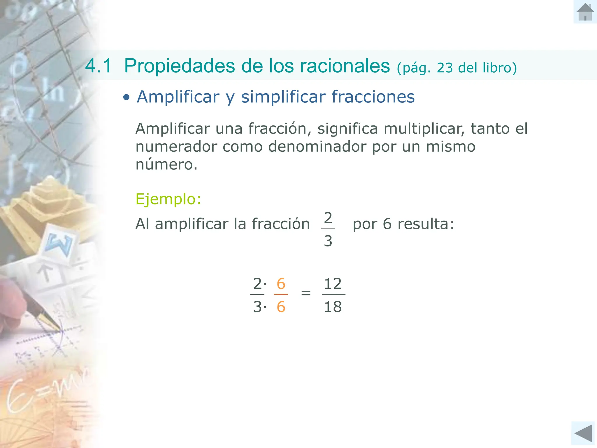 4.1 Propiedades de los racionales (pág. 23 del libro)
• Amplificar y simplificar fracciones
Ejemplo:
2∙
3∙
Amplificar una fracción, significa multiplicar, tanto el
numerador como denominador por un mismo
número.
6
6
Al amplificar la fracción por 6 resulta:
2
3
=
12
18
 