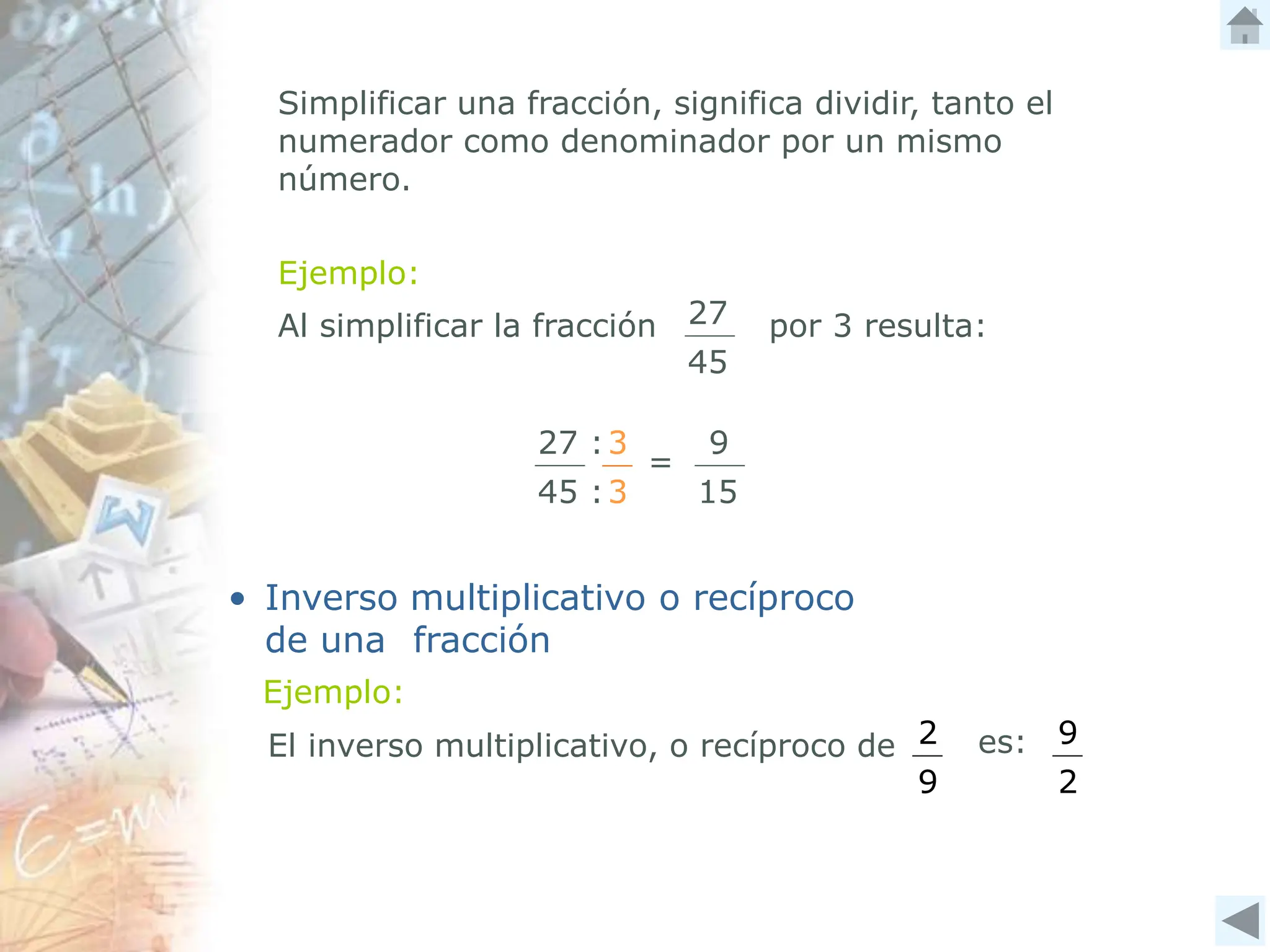 Ejemplo:
Simplificar una fracción, significa dividir, tanto el
numerador como denominador por un mismo
número.
3
3
=
9
15
Al simplificar la fracción por 3 resulta:
27
45
27 :
45 :
• Inverso multiplicativo o recíproco
de una fracción
El inverso multiplicativo, o recíproco de 2
9
es: 9
2
Ejemplo:
 
