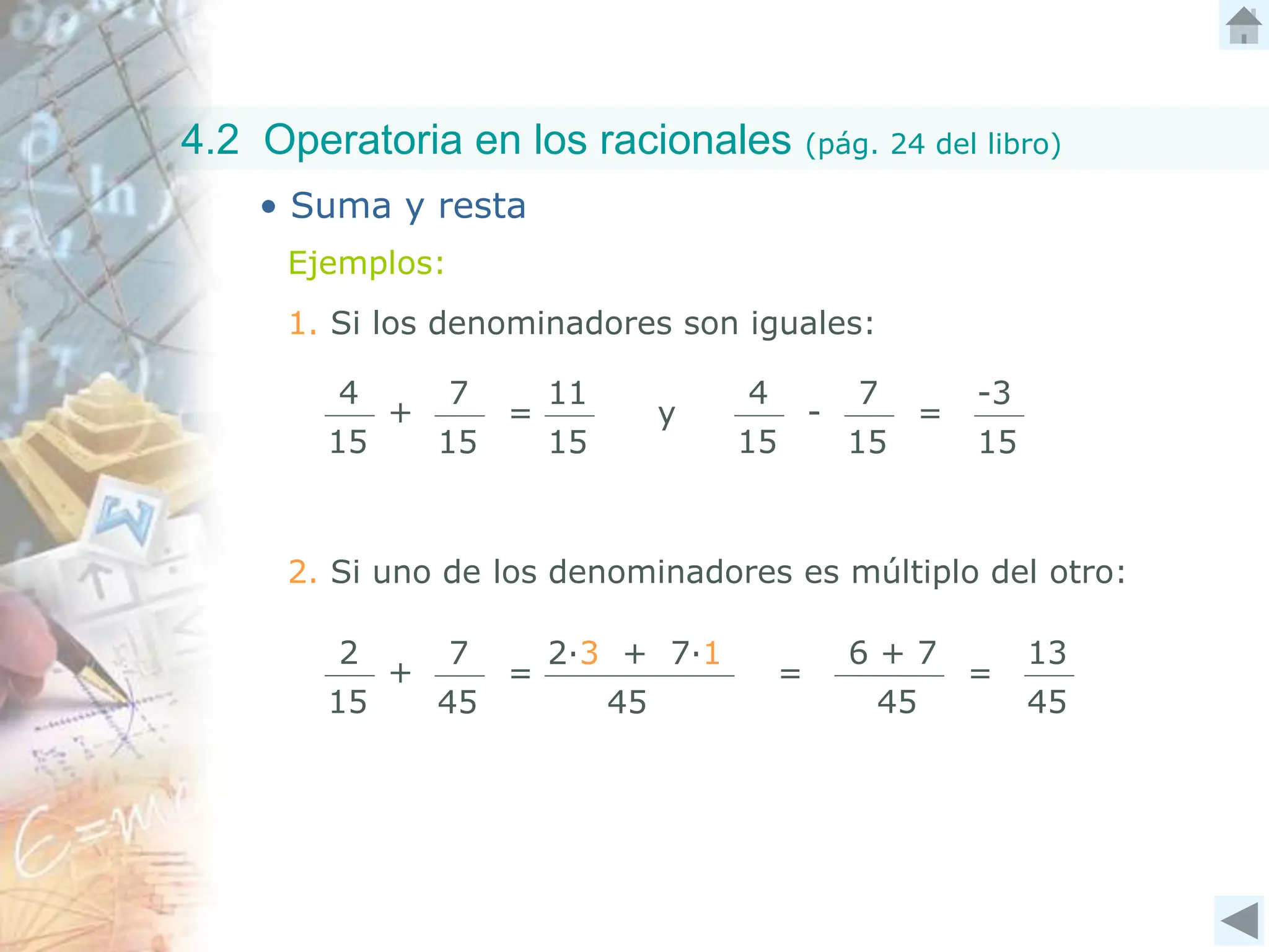 4.2 Operatoria en los racionales (pág. 24 del libro)
• Suma y resta
Ejemplos:
1. Si los denominadores son iguales:
4
15
+
7
15
=
11
15
2. Si uno de los denominadores es múltiplo del otro:
2
15
+
7
45
=
2∙3 + 7∙1
45
=
6 + 7
45
=
13
45
4
15
-
7
15
=
-3
15
y
 