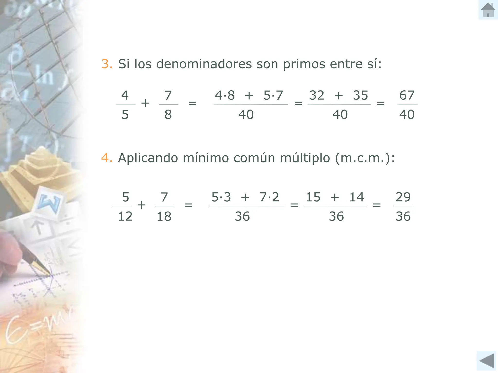 3. Si los denominadores son primos entre sí:
5
12
+
7
18
=
5∙3 + 7∙2
36
15 + 14
36
= =
29
36
4. Aplicando mínimo común múltiplo (m.c.m.):
4
5
+
7
8
=
4∙8 + 5∙7
40
32 + 35
40
= =
67
40
 