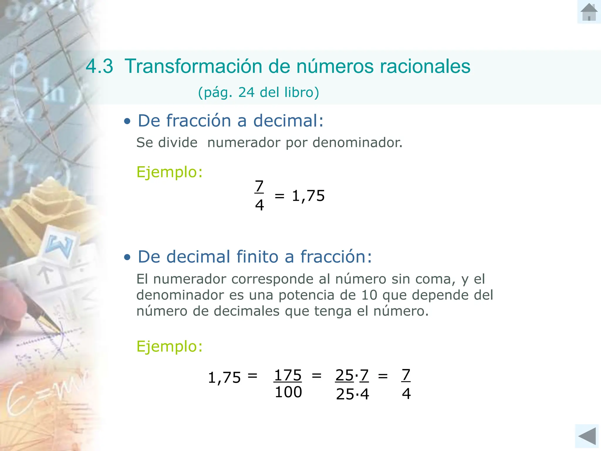 4.3 Transformación de números racionales
(pág. 24 del libro)
• De fracción a decimal:
Ejemplo:
Se divide numerador por denominador.
7
4
= 1,75
• De decimal finito a fracción:
Ejemplo:
El numerador corresponde al número sin coma, y el
denominador es una potencia de 10 que depende del
número de decimales que tenga el número.
100
175 =
1,75 = 7
4
25∙7
25∙4
=
 