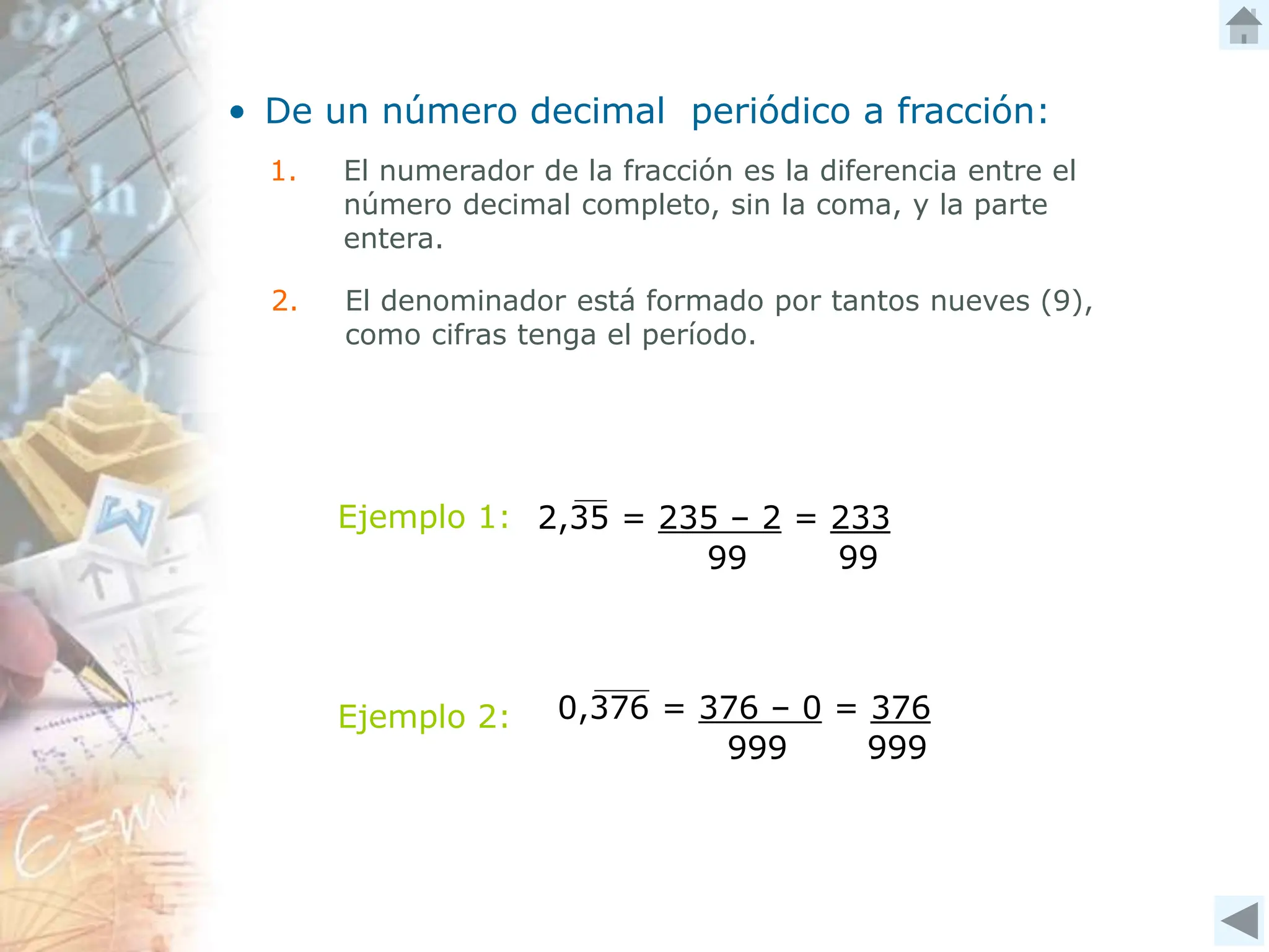 • De un número decimal periódico a fracción:
1. El numerador de la fracción es la diferencia entre el
número decimal completo, sin la coma, y la parte
entera.
2. El denominador está formado por tantos nueves (9),
como cifras tenga el período.
Ejemplo 1: 2,35 = 235 – 2 = 233
99 99
Ejemplo 2: 0,376 = 376 – 0 = 376
999 999
 