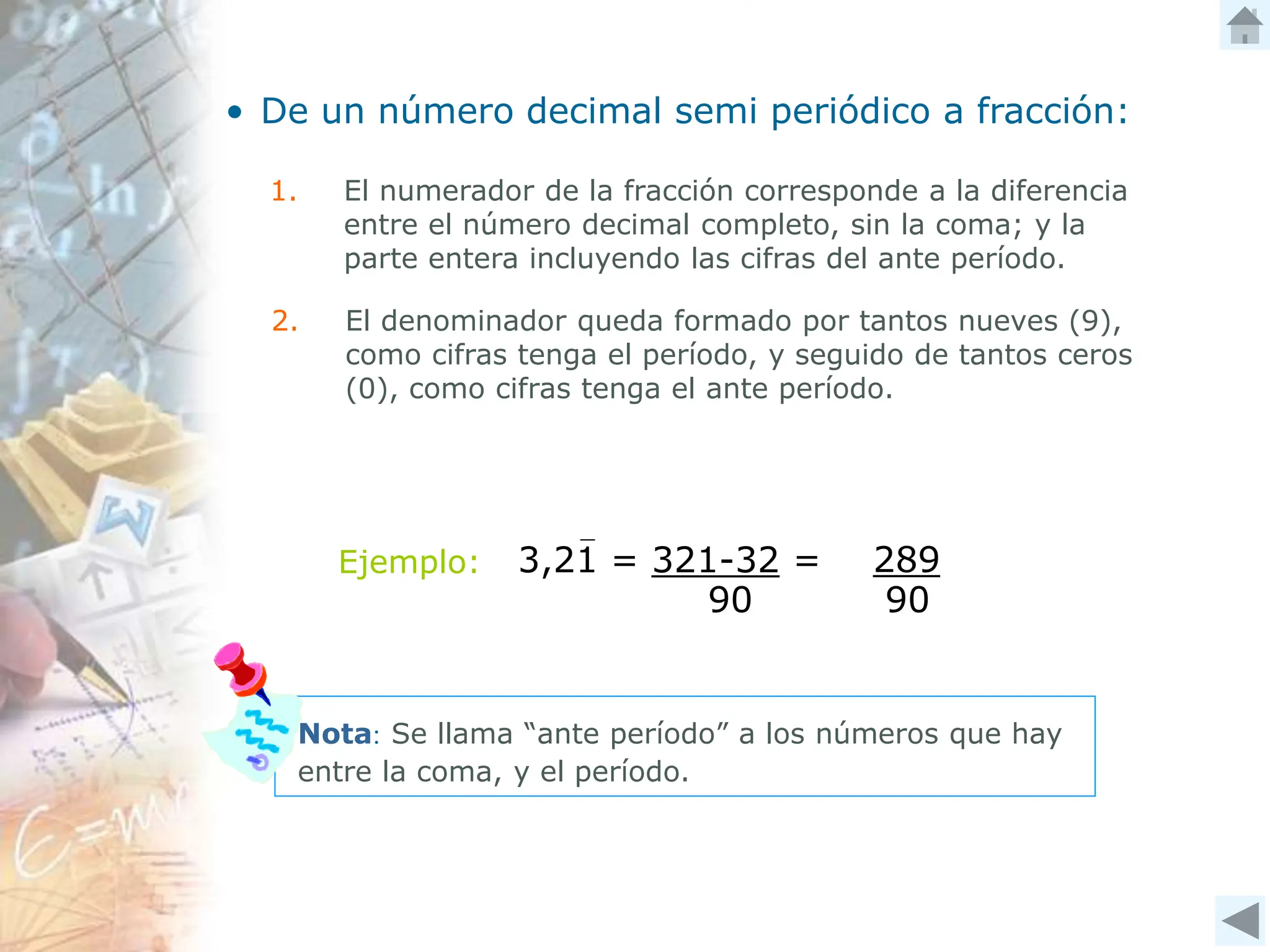 3,21 = 321-32 = 289
90
90
• De un número decimal semi periódico a fracción:
1. El numerador de la fracción corresponde a la diferencia
entre el número decimal completo, sin la coma; y la
parte entera incluyendo las cifras del ante período.
2. El denominador queda formado por tantos nueves (9),
como cifras tenga el período, y seguido de tantos ceros
(0), como cifras tenga el ante período.
Nota: Se llama “ante período” a los números que hay
entre la coma, y el período.
Ejemplo:
 