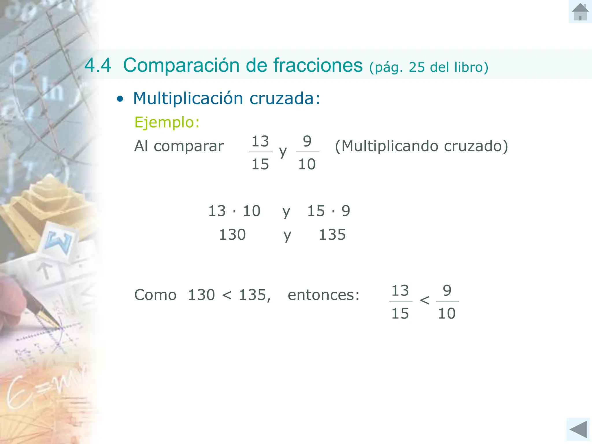 4.4 Comparación de fracciones (pág. 25 del libro)
• Multiplicación cruzada:
Ejemplo:
Al comparar (Multiplicando cruzado)
13
15
9
10
y
13 ∙ 10 y 15 ∙ 9
130 y 135
Como 130 < 135, entonces: 13
15
9
10
<
 