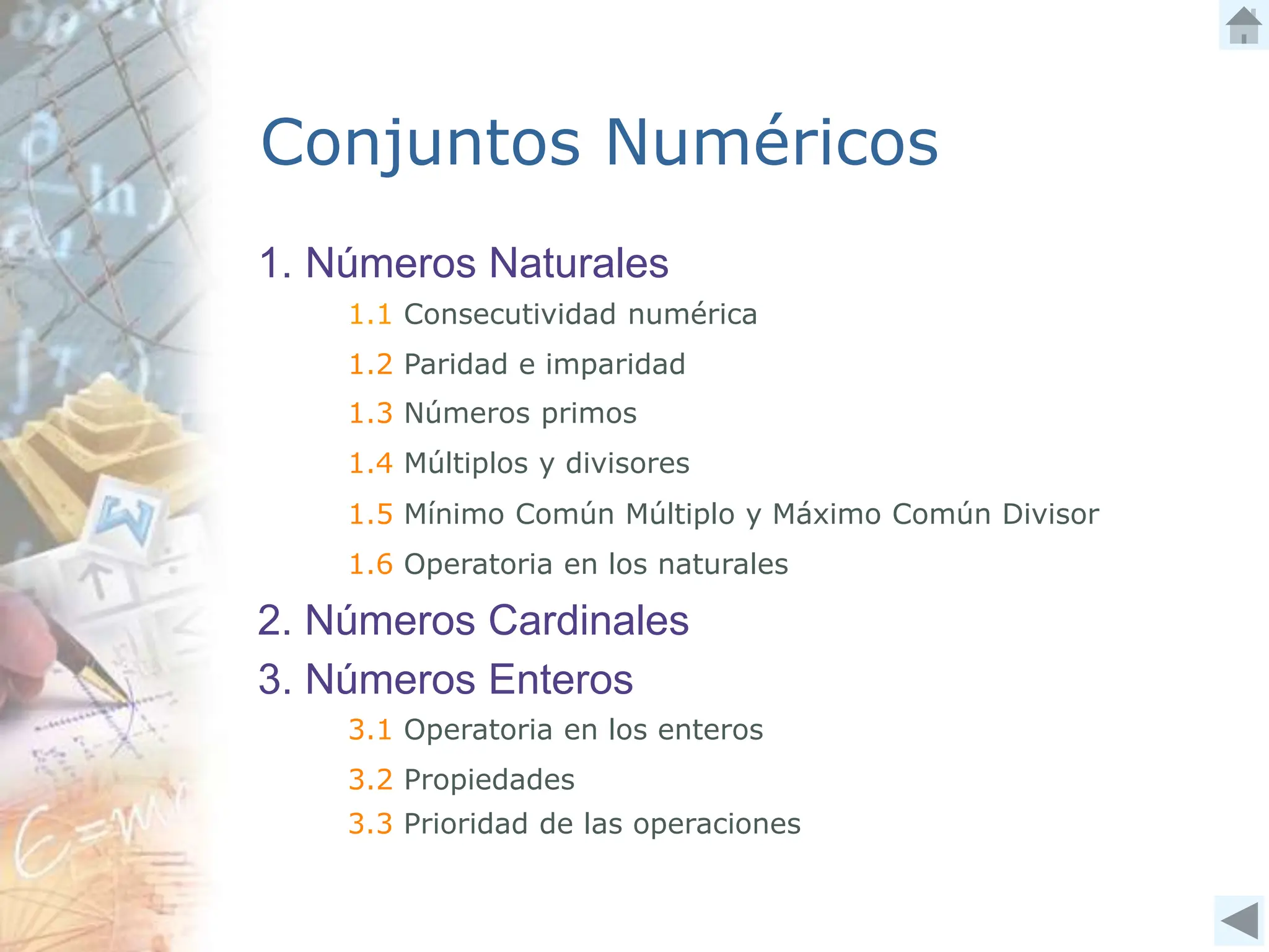 1. Números Naturales
1.1 Consecutividad numérica
1.2 Paridad e imparidad
1.3 Números primos
1.4 Múltiplos y divisores
1.5 Mínimo Común Múltiplo y Máximo Común Divisor
1.6 Operatoria en los naturales
2. Números Cardinales
Conjuntos Numéricos
3. Números Enteros
3.1 Operatoria en los enteros
3.2 Propiedades
3.3 Prioridad de las operaciones
 