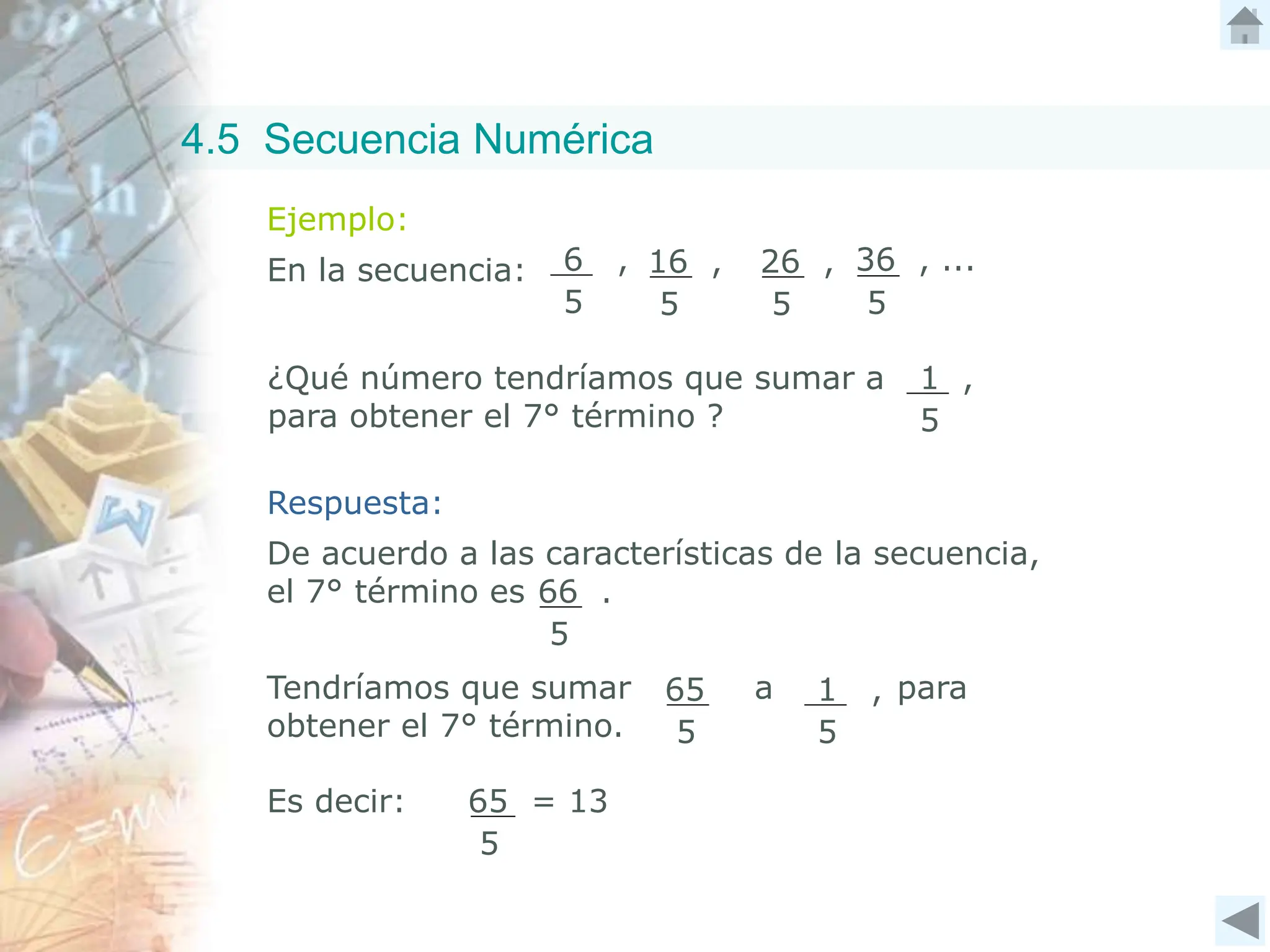 Ejemplo:
En la secuencia: 6 ,
5
16 ,
5
26 ,
5
36 , ...
5
¿Qué número tendríamos que sumar a
para obtener el 7° término ?
1 ,
5
De acuerdo a las características de la secuencia,
el 7° término es 66 .
5
Tendríamos que sumar a para
obtener el 7° término.
65
5
1 ,
5
65 = 13
5
Es decir:
Respuesta:
4.5 Secuencia Numérica
 