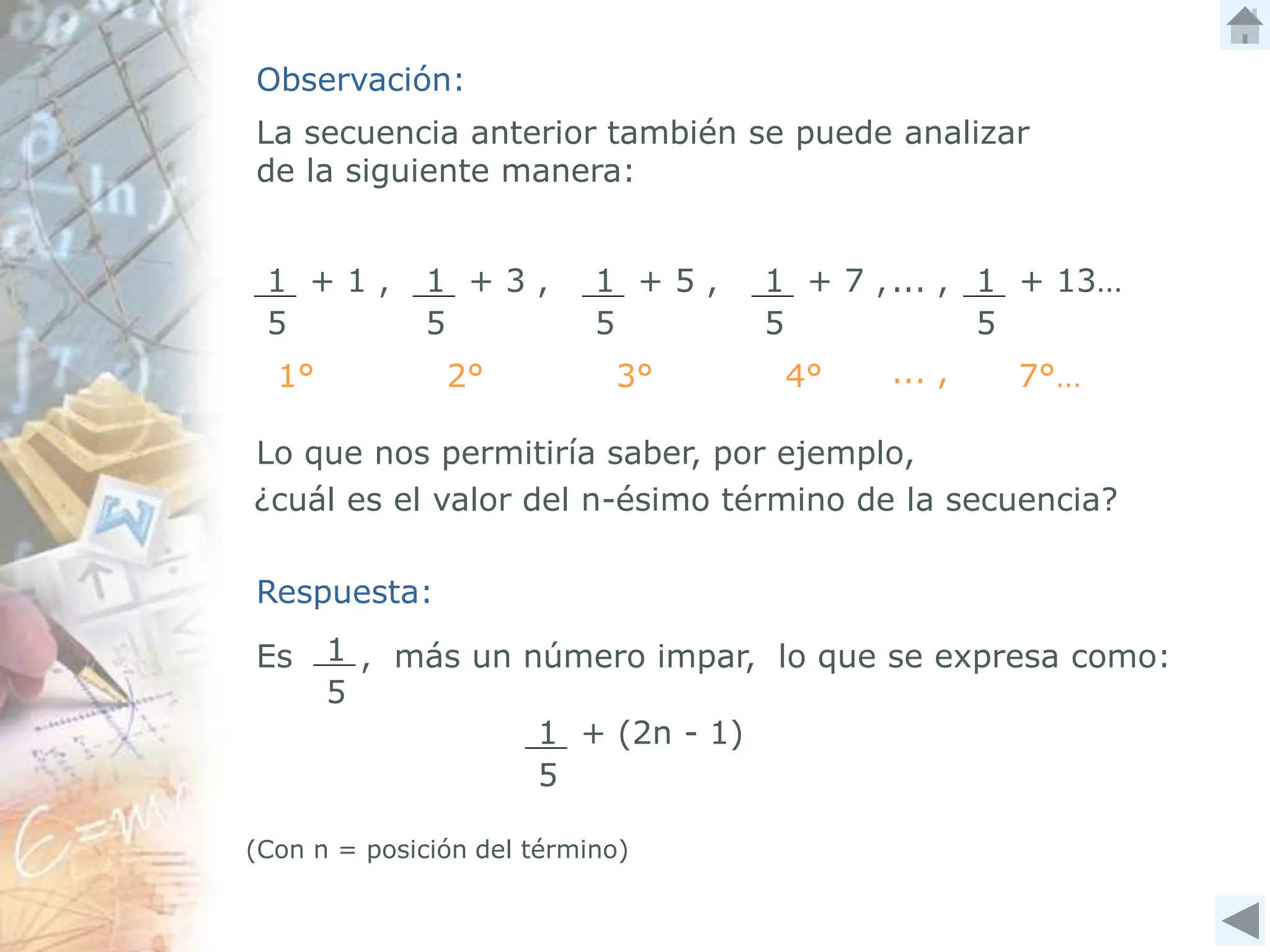 Observación:
La secuencia anterior también se puede analizar
de la siguiente manera:
1 + 1 ,
5
1 + 3 ,
5
1 + 5 ,
5
1 + 7 ,
5
1 + 13…
5
... ,
1° 2° 3° 4° ... , 7°…
Lo que nos permitiría saber, por ejemplo,
¿cuál es el valor del n-ésimo término de la secuencia?
Respuesta:
Es , más un número impar, lo que se expresa como:
1
5
1 + (2n - 1)
5
(Con n = posición del término)
 