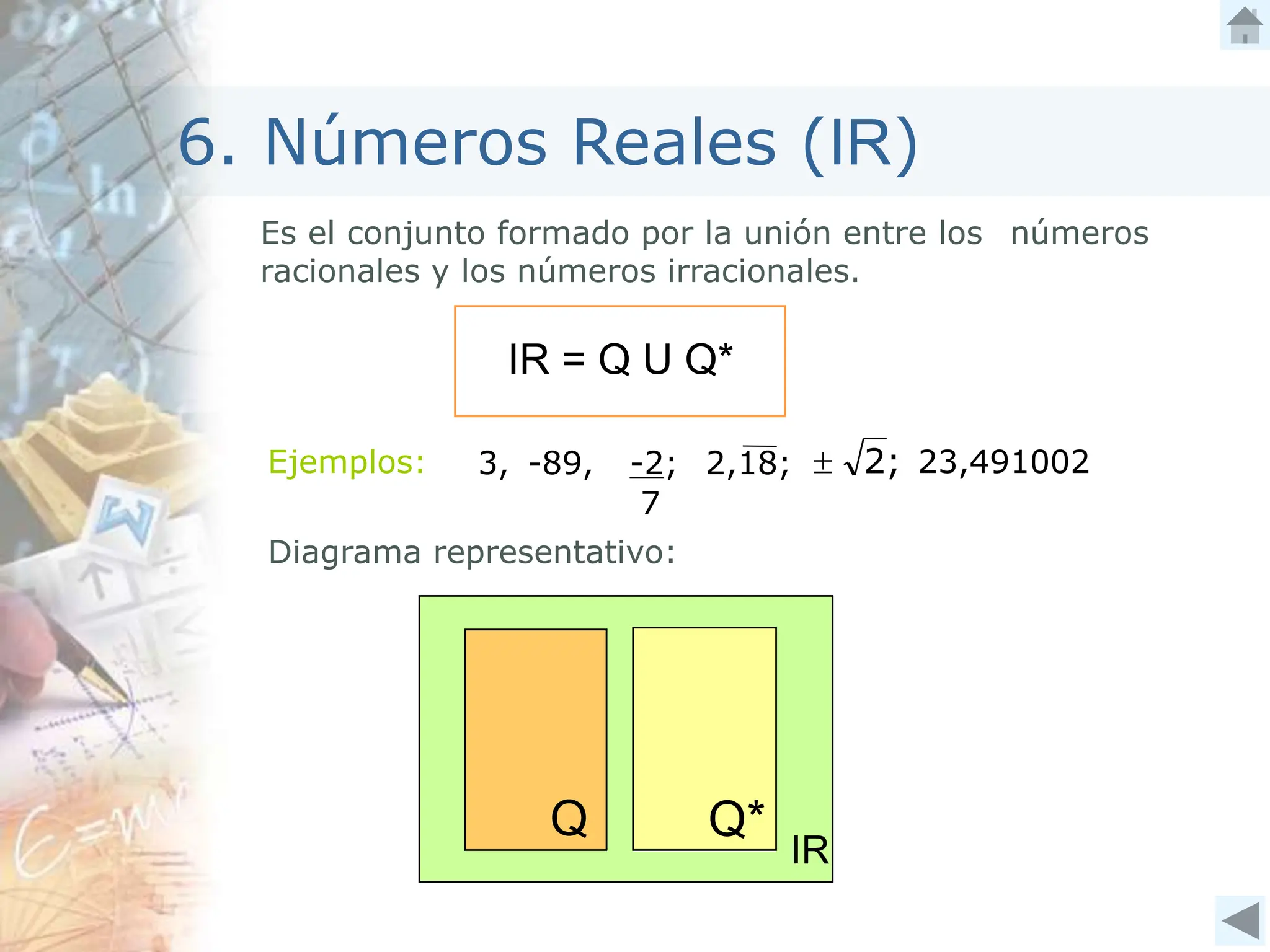 6. Números Reales (IR)
Es el conjunto formado por la unión entre los números
racionales y los números irracionales.
IR = Q U Q*
Ejemplos:
Diagrama representativo:
3, -89, -2;
7
2,18; ;
2
 23,491002
 