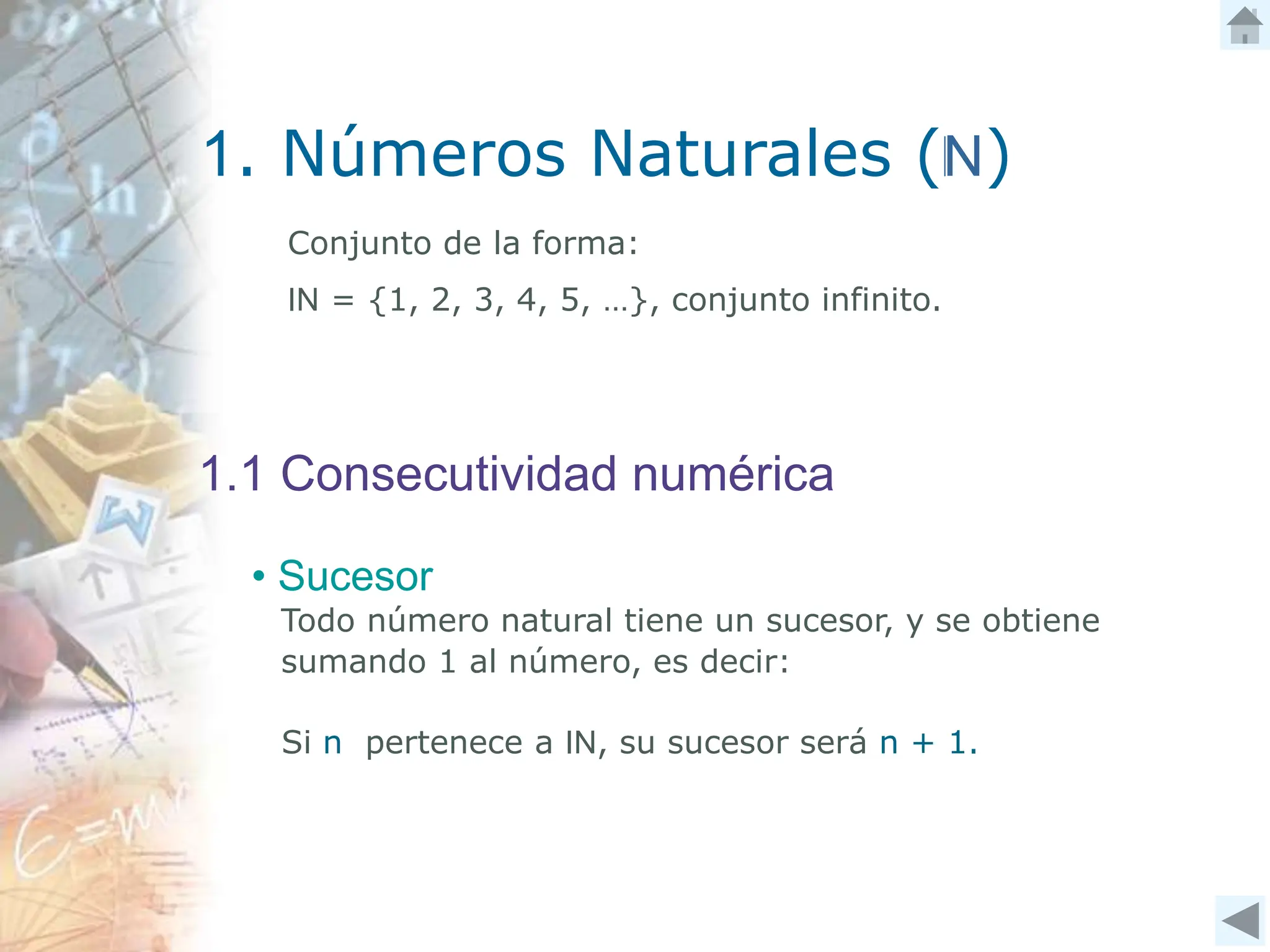 1. Números Naturales (N)
1.1 Consecutividad numérica
Conjunto de la forma:
IN = {1, 2, 3, 4, 5, …}, conjunto infinito.
Todo número natural tiene un sucesor, y se obtiene
sumando 1 al número, es decir:
• Sucesor
Si n pertenece a IN, su sucesor será n + 1.
 
