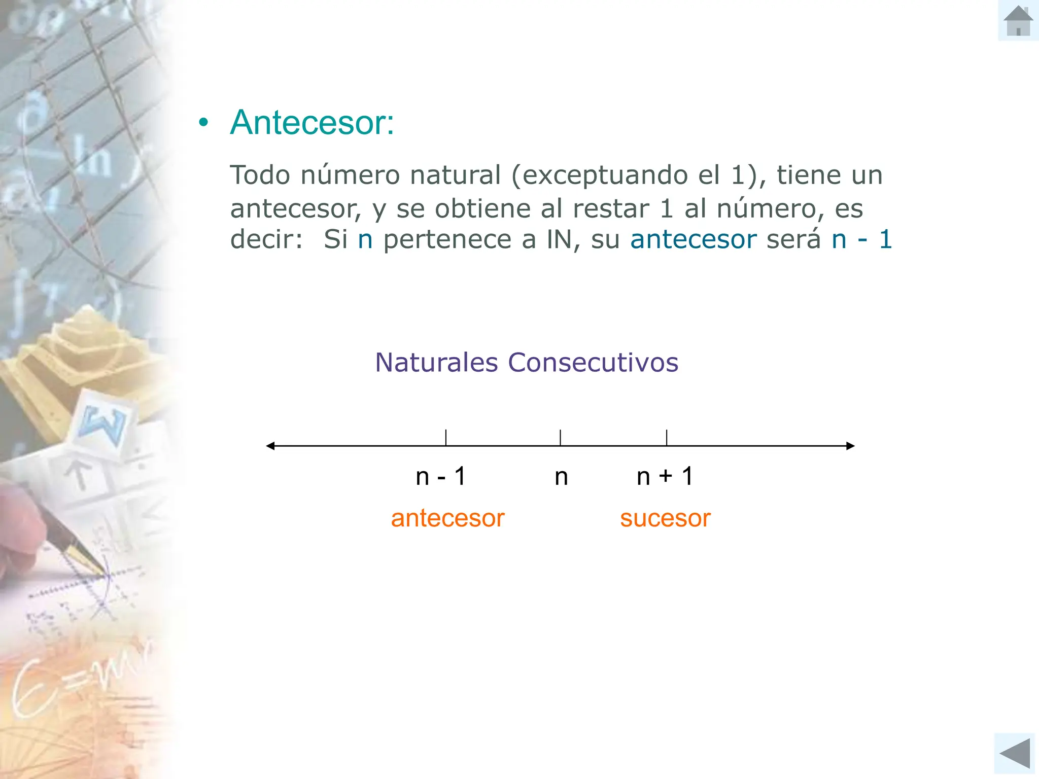 n - 1 n + 1
n
Naturales Consecutivos
• Antecesor:
Todo número natural (exceptuando el 1), tiene un
antecesor, y se obtiene al restar 1 al número, es
decir: Si n pertenece a IN, su antecesor será n - 1
antecesor sucesor
 