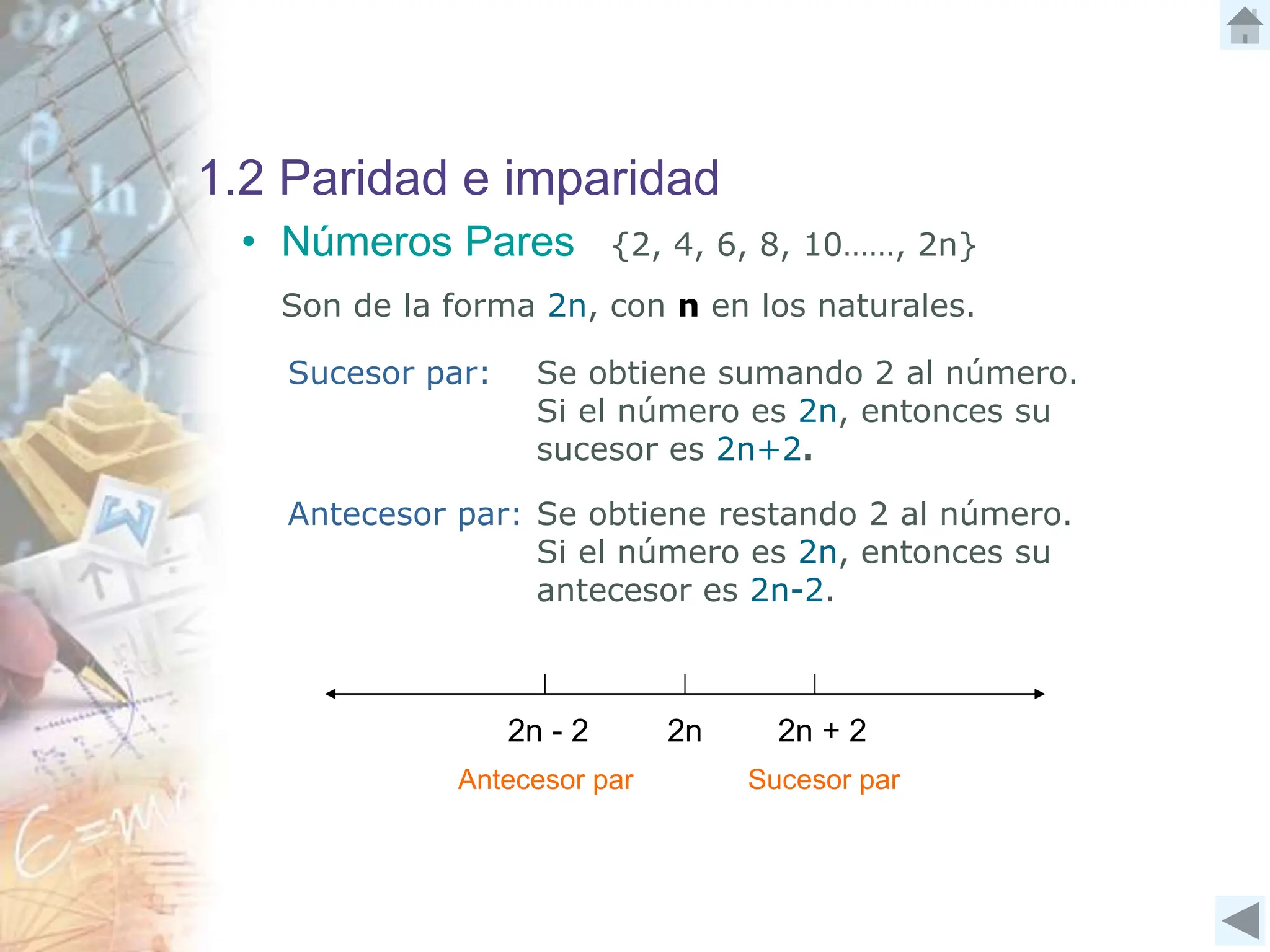 1.2 Paridad e imparidad
• Números Pares {2, 4, 6, 8, 10……, 2n}
Son de la forma 2n, con n en los naturales.
Sucesor par: Se obtiene sumando 2 al número.
Si el número es 2n, entonces su
sucesor es 2n+2.
Antecesor par: Se obtiene restando 2 al número.
Si el número es 2n, entonces su
antecesor es 2n-2.
2n - 2 2n + 2
2n
Antecesor par Sucesor par
 