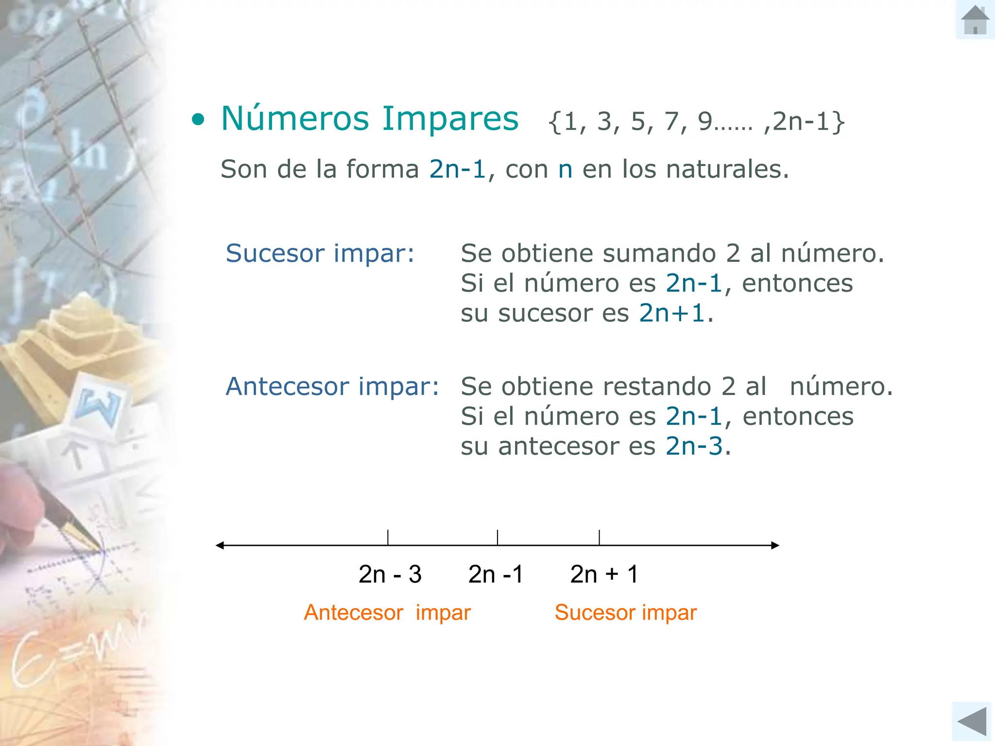 Se obtiene sumando 2 al número.
Si el número es 2n-1, entonces
su sucesor es 2n+1.
• Números Impares {1, 3, 5, 7, 9…… ,2n-1}
Son de la forma 2n-1, con n en los naturales.
Sucesor impar:
Antecesor impar:
2n - 3 2n + 1
2n -1
Antecesor impar Sucesor impar
Se obtiene restando 2 al número.
Si el número es 2n-1, entonces
su antecesor es 2n-3.
 