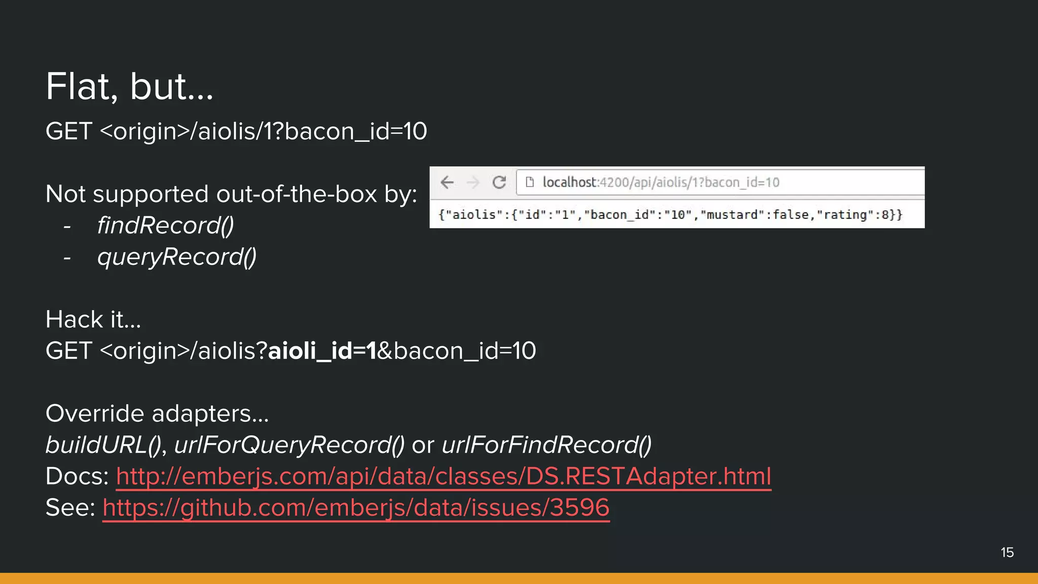 Flat, but...
15
GET <origin>/aiolis/1?bacon_id=10
Not supported out-of-the-box by:
- findRecord()
- queryRecord()
Hack it…
GET <origin>/aiolis?aioli_id=1&bacon_id=10
Override adapters…
buildURL(), urlForQueryRecord() or urlForFindRecord()
Docs: http://emberjs.com/api/data/classes/DS.RESTAdapter.html
See: https://github.com/emberjs/data/issues/3596
 