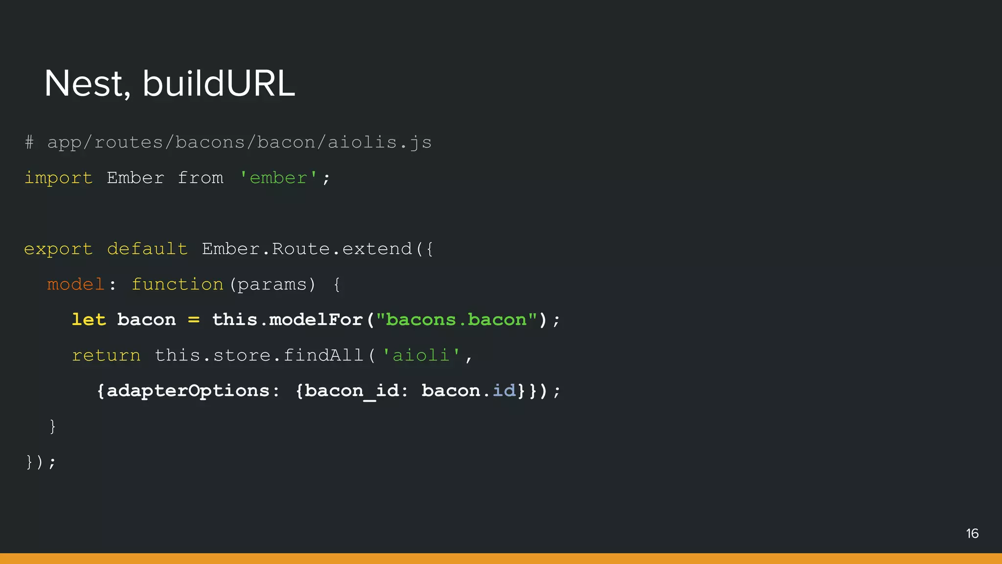 # app/routes/bacons/bacon/aiolis.js
import Ember from 'ember';
export default Ember.Route.extend({
model: function(params) {
let bacon = this.modelFor("bacons.bacon");
return this.store.findAll( 'aioli',
{adapterOptions: {bacon_id: bacon.id}});
}
});
Nest, buildURL
16
 