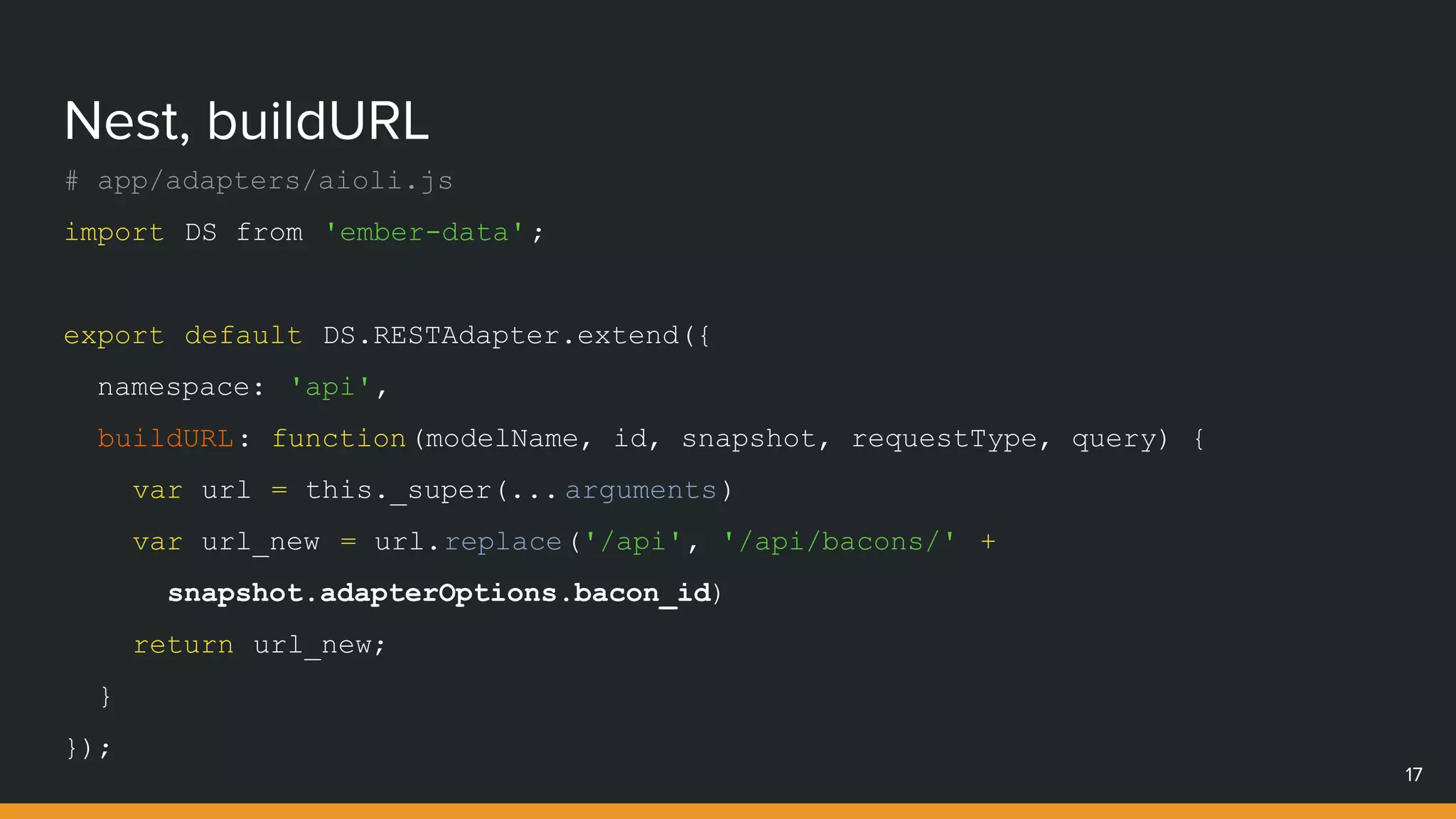Nest, buildURL
17
# app/adapters/aioli.js
import DS from 'ember-data';
export default DS.RESTAdapter.extend({
namespace: 'api',
buildURL: function(modelName, id, snapshot, requestType, query) {
var url = this._super(... arguments)
var url_new = url.replace('/api', '/api/bacons/' +
snapshot.adapterOptions.bacon_id)
return url_new;
}
});
 