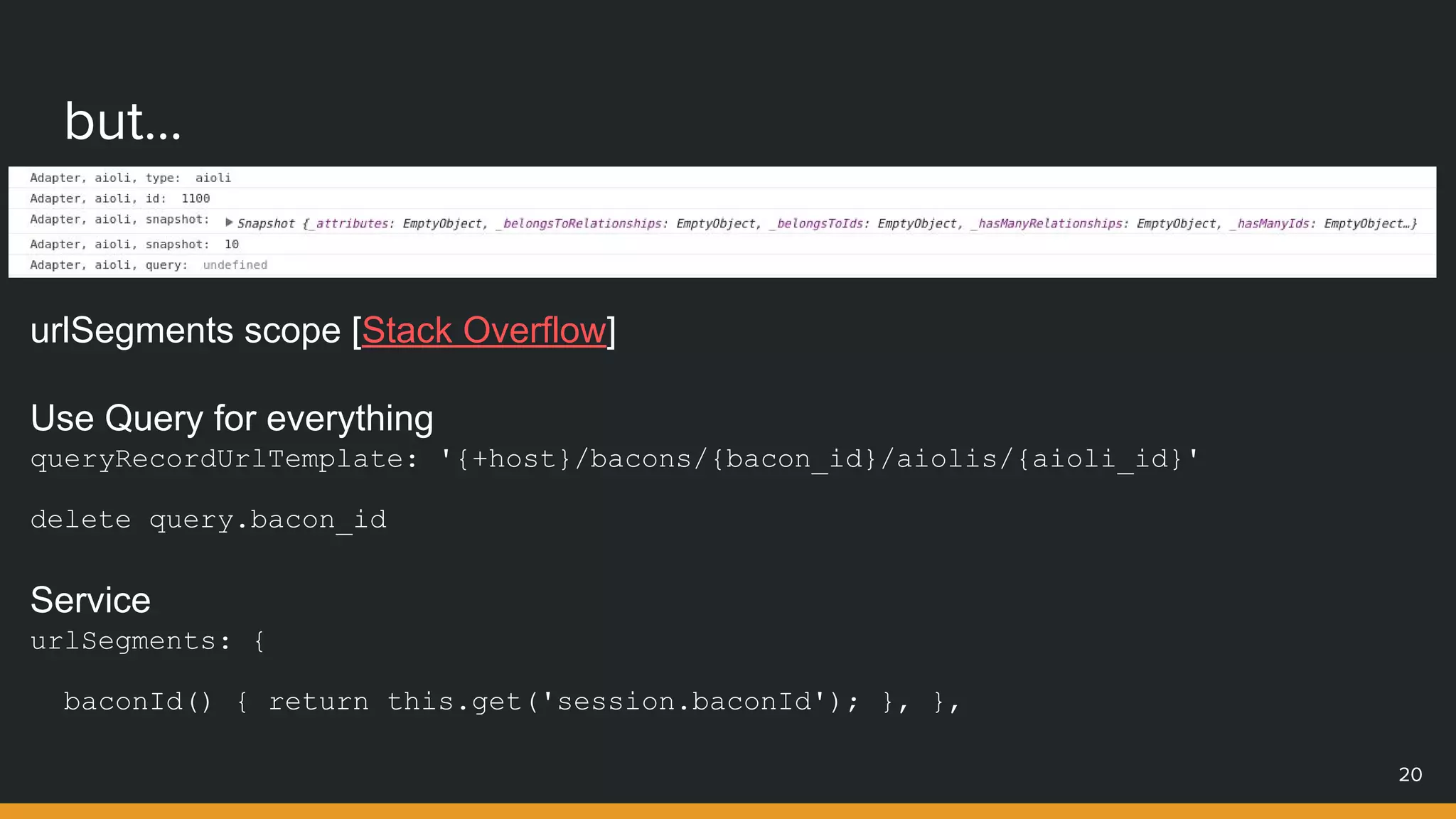 but...
20
urlSegments scope [Stack Overflow]
Use Query for everything
queryRecordUrlTemplate: '{+host}/bacons/{bacon_id}/aiolis/{aioli_id}'
delete query.bacon_id
Service
urlSegments: {
baconId() { return this.get('session.baconId'); }, },
 