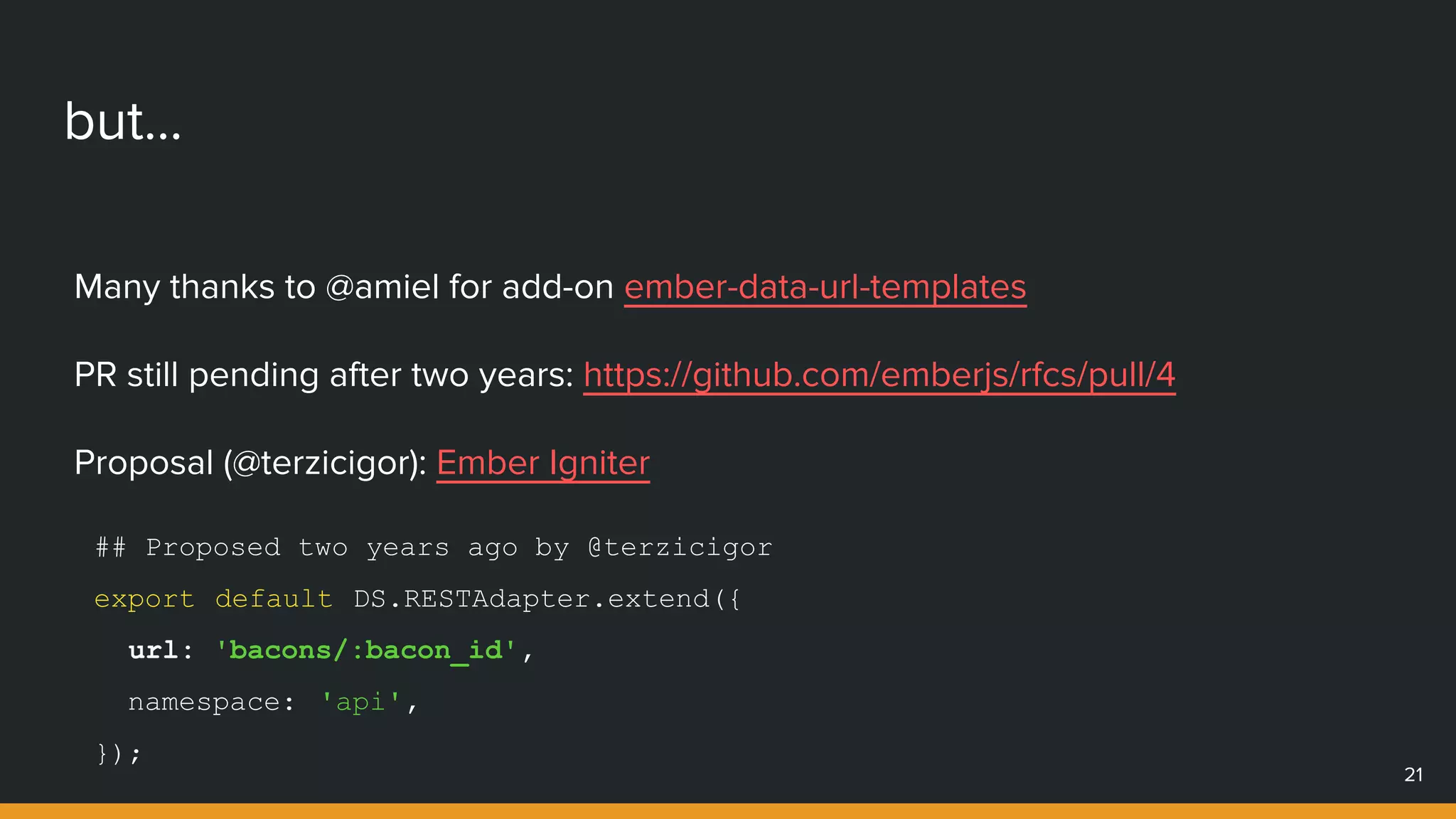 but...
Many thanks to @amiel for add-on ember-data-url-templates
PR still pending after two years: https://github.com/emberjs/rfcs/pull/4
Proposal (@terzicigor): Ember Igniter
21
## Proposed two years ago by @terzicigor
export default DS.RESTAdapter.extend({
url: 'bacons/:bacon_id',
namespace: 'api',
});
 