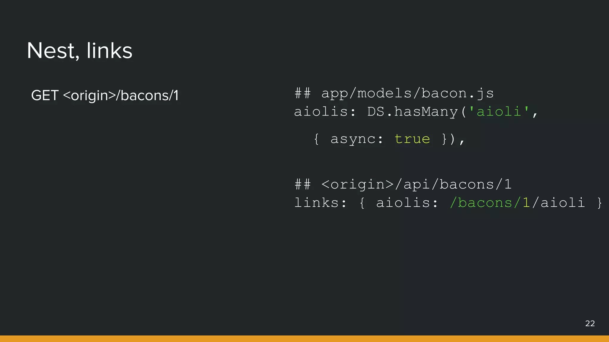 Nest, links
GET <origin>/bacons/1
22
## app/models/bacon.js
aiolis: DS.hasMany('aioli',
{ async: true }),
## <origin>/api/bacons/1
links: { aiolis: /bacons/1/aioli }
 