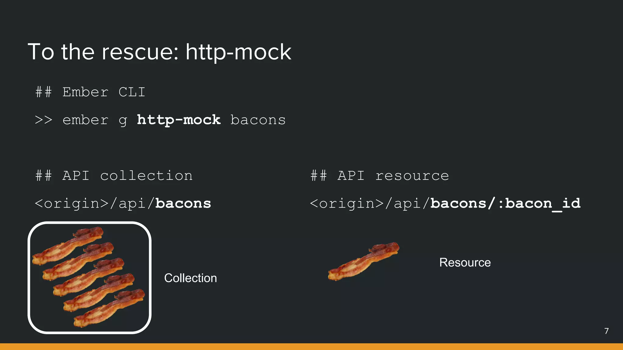 To the rescue: http-mock
7
Collection
## Ember CLI
>> ember g http-mock bacons
## API collection
<origin>/api/bacons
Resource
## API resource
<origin>/api/bacons/:bacon_id
 
