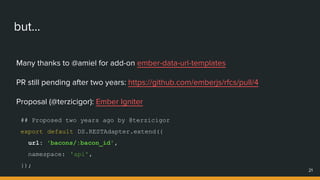 but...
Many thanks to @amiel for add-on ember-data-url-templates
PR still pending after two years: https://github.com/emberjs/rfcs/pull/4
Proposal (@terzicigor): Ember Igniter
21
## Proposed two years ago by @terzicigor
export default DS.RESTAdapter.extend({
url: 'bacons/:bacon_id',
namespace: 'api',
});
 