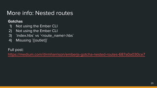 More info: Nested routes
Gotchas
1) Not using the Ember CLI
2) Not using the Ember CLI
3) `index.hbs` vs `<route_name>.hbs`
4) Misusing `{{outlet}}`
Full post:
https://medium.com/@rmharrison/emberjs-gotcha-nested-routes-687a0a030ce7
25
 