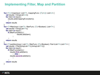 fun <T,U>map(input: List<T>, mappingFunc: (T)->U): List<U> {
val results = ArrayList<U>()
for (item in input) {
results.add(mappingFunc(item));
}
return results
}
fun <T>filter(input: List<T>, filterFunc: (T)->Boolean): List<T> {
val results = ArrayList<T>()
for (item in input) {
if (filterFunc(item)) {
results.add(item);
}
}
return results
}
fun <T>partition(input: List<T>, filterFunc: (T)->Boolean): Pair<List<T>,List<T>> {
val results = Pair(ArrayList<T>(),ArrayList<T>())
for (item in input) {
if (filterFunc(item)) {
results.first.add(item);
} else {
results.second.add(item);
}
}
return results
}
Implementing Filter, Map and Partition
 
