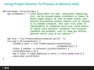 fun main(args: Array<String>) {
val loremIpsum = """Lorem ipsum dolor sit amet, consectetur adipiscing
elit, sed do eiusmod tempor incididunt ut labore et
dolore magna aliqua. Ut enim ad minim veniam, quis
nostrud exercitation ullamco laboris nisi ut aliquip
ex ea commodo consequat. Duis aute irure dolor in
reprehenderit in voluptate velit esse cillum dolore
eu fugiat nulla pariatur. Excepteur sint occaecat
cupidatat non proident, sunt in culpa qui officia
deserunt mollit anim id est laborum."""
val flux = Flux.fromIterable(loremIpsum.split(" "))
flux.map { it.toLowerCase() }
.flatMap { word -> Flux.fromArray(word.toCharArray()
.toTypedArray()) }
.filter { theChar -> Character.isLetter(theChar) }
.collectMultimap { it }
.map { table -> table.mapValues { entry -> entry.value.size } }
.subscribe(::printTable)
}
Using Project Reactor To Process In-Memory Data
 