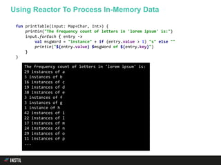 fun printTable(input: Map<Char, Int>) {
println("The frequency count of letters in 'lorem ipsum' is:")
input.forEach { entry ->
val msgWord = "instance" + if (entry.value > 1) "s" else ""
println("${entry.value} $msgWord of ${entry.key}")
}
}
The frequency count of letters in 'lorem ipsum' is:
29 instances of a
3 instances of b
16 instances of c
19 instances of d
38 instances of e
3 instances of f
3 instances of g
1 instance of h
42 instances of i
22 instances of l
17 instances of m
24 instances of n
29 instances of o
11 instances of p
...
Using Reactor To Process In-Memory Data
 