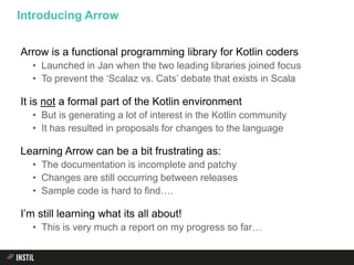 Arrow is a functional programming library for Kotlin coders
• Launched in Jan when the two leading libraries joined focus
• To prevent the ‘Scalaz vs. Cats’ debate that exists in Scala
It is not a formal part of the Kotlin environment
• But is generating a lot of interest in the Kotlin community
• It has resulted in proposals for changes to the language
Learning Arrow can be a bit frustrating as:
• The documentation is incomplete and patchy
• Changes are still occurring between releases
• Sample code is hard to find….
I’m still learning what its all about!
• This is very much a report on my progress so far…
Introducing Arrow
 