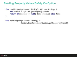 fun readPropertyA(name: String): Option<String> {
val result = System.getProperty(name)
return if(result != null) Some(result) else None
}
fun readPropertyB(name: String) =
Option.fromNullable(System.getProperty(name))
Reading Property Values Safely Via Option
 