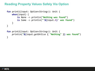 fun print1(input: Option<String>): Unit {
when(input) {
is None -> println("Nothing was found")
is Some -> println("'${input.t}' was found")
}
}
fun print2(input: Option<String>): Unit {
println("${input.getOrElse { "Nothing" }} was found")
}
Reading Property Values Safely Via Option
 