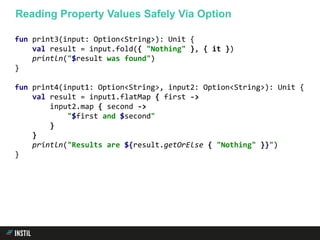 fun print3(input: Option<String>): Unit {
val result = input.fold({ "Nothing" }, { it })
println("$result was found")
}
fun print4(input1: Option<String>, input2: Option<String>): Unit {
val result = input1.flatMap { first ->
input2.map { second ->
"$first and $second"
}
}
println("Results are ${result.getOrElse { "Nothing" }}")
}
Reading Property Values Safely Via Option
 