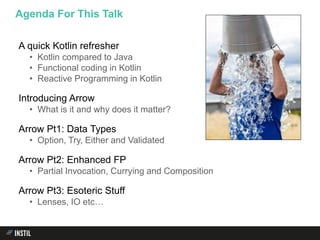 A quick Kotlin refresher
• Kotlin compared to Java
• Functional coding in Kotlin
• Reactive Programming in Kotlin
Introducing Arrow
• What is it and why does it matter?
Arrow Pt1: Data Types
• Option, Try, Either and Validated
Arrow Pt2: Enhanced FP
• Partial Invocation, Currying and Composition
Arrow Pt3: Esoteric Stuff
• Lenses, IO etc…
Agenda For This Talk
 