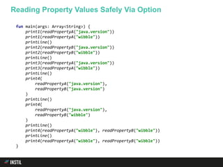fun main(args: Array<String>) {
print1(readPropertyA("java.version"))
print1(readPropertyA("wibble"))
printLine()
print2(readPropertyB("java.version"))
print2(readPropertyB("wibble"))
printLine()
print3(readPropertyA("java.version"))
print3(readPropertyA("wibble"))
printLine()
print4(
readPropertyA("java.version"),
readPropertyB("java.version")
)
printLine()
print4(
readPropertyA("java.version"),
readPropertyB("wibble")
)
printLine()
print4(readPropertyA("wibble"), readPropertyB("wibble"))
printLine()
print4(readPropertyA("wibble"), readPropertyB("wibble"))
}
Reading Property Values Safely Via Option
 