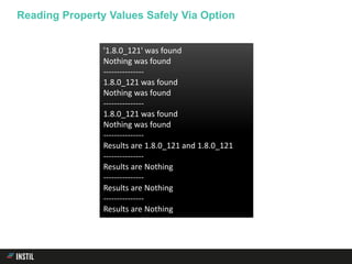 Reading Property Values Safely Via Option
'1.8.0_121' was found
Nothing was found
---------------
1.8.0_121 was found
Nothing was found
---------------
1.8.0_121 was found
Nothing was found
---------------
Results are 1.8.0_121 and 1.8.0_121
---------------
Results are Nothing
---------------
Results are Nothing
---------------
Results are Nothing
 