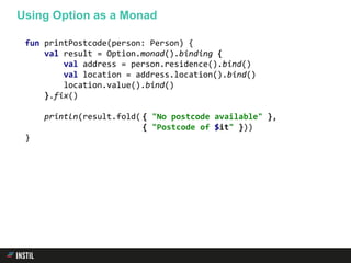 fun printPostcode(person: Person) {
val result = Option.monad().binding {
val address = person.residence().bind()
val location = address.location().bind()
location.value().bind()
}.fix()
println(result.fold( { "No postcode available" },
{ "Postcode of $it" }))
}
Using Option as a Monad
 