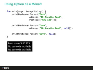 fun main(args: Array<String>) {
printPostcode(Person("Dave",
Address("10 Arcatia Road",
Postcode("ABC 123"))))
printPostcode(Person("Dave",
Address("10 Arcatia Road", null)))
printPostcode(Person("Dave", null))
}
Using Option as a Monad
Postcode of ABC 123
No postcode available
No postcode available
 